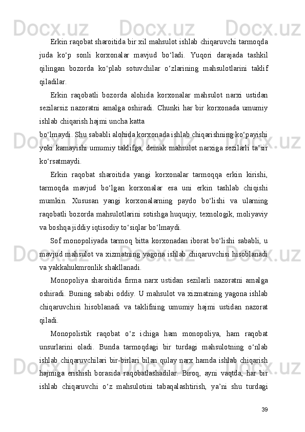 Erkin raqobat sharoitida bir xil mahsulot ishlab chiqaruvchi tarmoqda
juda   ko‘p   sonli   korxonalar   mavjud   bo‘ladi.   Yuqori   darajada   tashkil
qilingan   bozorda   ko‘plab   sotuvchilar   o‘zlarining   mahsulotlarini   taklif
qiladilar.
Erkin   raqobatli   bozorda   alohida   korxonalar   mahsulot   narxi   ustidan
sezilarsiz   nazoratni   amalga   oshiradi.   Chunki   har   bir   korxonada   umumiy
ishlab chiqarish hajmi uncha katta
bo‘lmaydi. Shu sababli alohida korxonada ishlab chiqarishning ko‘payishi
yoki kamayishi umumiy taklifga, demak mahsulot narxiga sezilarli ta’sir
ko‘rsatmaydi.
Erkin   raqobat   sharoitida   yangi   korxonalar   tarmoqqa   erkin   kirishi,
tarmoqda   mavjud   bo‘lgan   korxonalar   esa   uni   erkin   tashlab   chiqishi
mumkin.   Xususan   yangi   korxonalarning   paydo   bo‘lishi   va   ularning
raqobatli bozorda mahsulotlarini sotishga huquqiy, texnologik, moliyaviy
va boshqa jiddiy iqtisodiy to‘siqlar bo‘lmaydi.
Sof   monopoliyada   tarmoq   bitta   korxonadan   iborat   bo‘lishi   sababli,   u
mavjud mahsulot va xizmatning yagona ishlab chiqaruvchisi hisoblanadi
va yakkahukmronlik shakllanadi.
Monopoliya   sharoitida   firma   narx   ustidan   sezilarli   nazoratni   amalga
oshiradi.  Buning sababi  oddiy.  U mahsulot  va  xizmatning yagona  ishlab
chiqaruvchisi   hisoblanadi   va   taklifning   umumiy   hajmi   ustidan   nazorat
qiladi.
Monopolistik   raqobat   o‘z   ichiga   ham   monopoliya,   ham   raqobat
unsurlarini   oladi.   Bunda   tarmoqdagi   bir   turdagi   mahsulotning   o‘nlab
ishlab chiqaruvchilari bir-birlari bilan qulay narx hamda ishlab chiqarish
hajmiga   erishish   borasida   raqobatlashadilar.   Biroq,   ayni   vaqtda,   har   bir
ishlab   chiqaruvchi   o‘z   mahsulotini   tabaqalashtirish,   ya’ni   shu   turdagi
39 