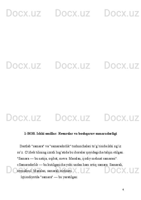1-BOB. Ichki omillar: Resurslar va boshqaruv samaradorligi
    Dastlab "samara" va "samaradorlik" tushunchalari to’g’risida ikki og’iz
so’z. O’zbek tilining izoxli lug’atida bu iboralar quyidagicha talqin etilgan.
"Samara — bu natija, oqibat, meva. Masalan, ijodiy mehnat samarasi".
«Samaradorlik — bu kutilganicha yoki undan ham ortiq samara. Samarali,
sermahsul. Masalan, samarali mehnat».
    Iqtisodiyotda "samara" — bu yaratilgan:
4 