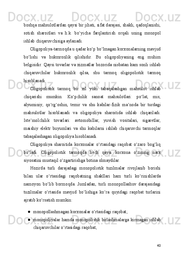 boshqa mahsulotlardan qaysi bir jihati, sifat darajasi, shakli, qadoqlanishi,
sotish   sharoitlari   va   h.k.   bo‘yicha   farqlantirish   orqali   uning   monopol
ishlab chiqaruvchisiga aylanadi.
Oligopoliya-tarmoqda u qadar ko‘p bo‘lmagan korxonalarning mavjud
bo‘lishi   va   hukmronlik   qilishidir.   Bu   oligopoliyaning   eng   muhim
belgisidir. Qaysi tovarlar va xizmatlar bozorida nisbatan kam sonli ishlab
chiqaruvchilar   hukmronlik   qilsa,   shu   tarmoq   oligopolistik   tarmoq
hisoblanadi.
Oligopolistik   tarmoq   bir   xil   yoki   tabaqalashgan   mahsulot   ishlab
chiqarishi   mumkin.   Ko‘pchilik   sanoat   mahsulotlari:   po‘lat,   mis,
alyuminiy,   qo‘rg‘oshin,   temir   va   shu   kabilar-fizik   ma’noda   bir   turdagi
mahsulotlar   hisoblanadi   va   oligopoliya   sharoitida   ishlab   chiqariladi.
Iste’molchilik   tovarlari:   avtomobillar,   yuvish   vositalari,   sigaretlar,
maishiy   elektr   buyumlari   va   shu   kabilarni   ishlab   chiqaruvchi   tarmoqlar
tabaqalashagan oligopoliya hisoblanadi.
Oligopoliya   sharoitida   korxonalar   o‘rtasidagi   raqobat   o‘zaro   bog‘liq
bo‘ladi.   Oligopolistik   tarmoqda   hech   qaysi   korxona   o‘zining   narx
siyosatini mustaqil o‘zgartirishga botina olmaydilar.
Hozirda   turli   darajadagi   monopolistik   tuzilmalar   rivojlanib   borishi
bilan   ular   o‘rtasidagi   raqobatning   shakllari   ham   turli   ko‘rinishlarda
namoyon   bo‘lib   bormoqda.   Jumladan,   turli   monopollashuv   darajasidagi
tuzilmalar   o‘rtasida   mavjud   bo‘lishiga   ko‘ra   quyidagi   raqobat   turlarini
ajratib ko‘rsatish mumkin:
● monopollashmagan korxonalar o‘rtasidagi raqobat;
● monopoliyalar   hamda   monopolistik   birlashmalarga   kirmagan   ishlab
chiqaruvchilar o‘rtasidagi raqobat;
40 