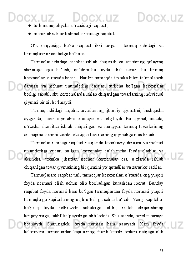 ● turli monopoliyalar o‘rtasidagi raqobat;
● monopolistik birlashmalar ichidagi raqobat.
O‘z   miqyosiga   ko‘ra   raqobat   ikki   turga   -   tarmoq   ichidagi   va
tarmoqlararo raqobatga bo‘linadi.
Tarmoqlar   ichidagi   raqobat   ishlab   chiqarish   va   sotishning   qulayroq
sharoitiga   ega   bo‘lish,   qo‘shimcha   foyda   olish   uchun   bir   tarmoq
korxonalari o‘rtasida boradi. Har bir tarmoqda texnika bilan ta’minlanish
darajasi   va   mehnat   unumdorligi   darajasi   turlicha   bo‘lgan   korxonalar
borligi sababli shu korxonalarda ishlab chiqarilgan tovarlarning individual
qiymati bir xil bo‘lmaydi.
Tarmoq   ichidagi   raqobat   tovarlarning   ijtimoiy   qiymatini,   boshqacha
aytganda,   bozor   qiymatini   aniqlaydi   va   belgilaydi.   Bu   qiymat,   odatda,
o‘rtacha   sharoitda   ishlab   chiqarilgan   va   muayyan   tarmoq   tovarlarining
anchagina qismini tashkil etadigan tovarlarning qiymatiga mos keladi.
Tarmoqlar   ichidagi   raqobat   natijasida   texnikaviy   darajasi   va   mehnat
unumdorligi   yuqori   bo‘lgan   korxonalar   qo‘shimcha   foyda   oladilar   va
aksincha,   texnika   jihatdan   nochor   korxonalar   esa,   o‘zlarida   ishlab
chiqarilgan tovar qiymatining bir qismini yo‘qotadilar va zarar ko‘radilar.
Tarmoqlararo raqobat turli tarmoqlar korxonalari o‘rtasida eng yuqori
foyda   normasi   olish   uchun   olib   boriladigan   kurashdan   iborat.   Bunday
raqobat   foyda   normasi   kam   bo‘lgan   tarmoqlardan   foyda   normasi   yuqori
tarmoqlarga   kapitallarning  oqib   o‘tishiga   sabab   bo‘ladi.   Yangi   kapitallar
ko‘proq   foyda   keltiruvchi   sohalarga   intilib,   ishlab   chiqarishning
kengayishiga, taklif ko‘payishiga olib keladi. Shu asosda, narxlar pasaya
boshlaydi.   Shuningdek,   foyda   normasi   ham   pasayadi.   Kam   foyda
keltiruvchi   tarmoqlardan   kapitalning   chiqib   ketishi   teskari   natijaga   olib
41 