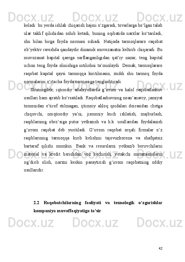 keladi: bu yerda ishlab chiqarish hajmi o‘zgaradi, tovarlarga bo‘lgan talab
ular   taklif   qilishidan   oshib   ketadi,   buning   oqibatida   narxlar   ko‘tariladi,
shu   bilan   birga   foyda   normasi   oshadi.   Natijada   tarmoqlararo   raqobat
ob’yektiv ravishda qandaydir dinamik muvozanatni keltirib chiqaradi. Bu
muvozanat   kapital   qaerga   sarflanganligidan   qat’iy   nazar,   teng   kapital
uchun   teng   foyda   olinishiga   intilishni   ta’minlaydi.   Demak,   tarmoqlararo
raqobat   kapital   qaysi   tarmoqqa   kiritilmasin,   xuddi   shu   tarmoq   foyda
normalarini o‘rtacha foyda normasiga tenglashtiradi.
Shuningdek,   iqtisodiy   adabiyotlarda   g‘irrom   va   halol   raqobatlashuv
usullari ham ajratib ko‘rsatiladi. Raqobatlashuvning noan’anaviy, jamiyat
tomonidan   e’tirof   etilmagan,   ijtimoiy   ahloq   qoidalari   doirasidan   chetga
chiquvchi,   noiqtisodiy   ya’ni,   jismoniy   kuch   ishlatish,   majburlash,
raqiblarning   obro‘siga   putur   yetkazish   va   h.k.   usullaridan   foydalanish
g‘irrom   raqobat   deb   yuritiladi.   G‘irrom   raqobat   orqali   firmalar   o‘z
raqiblarining   tarmoqqa   kirib   kelishini   tajovuzkorona   va   shafqatsiz
bartaraf   qilishi   mumkin.   Bank   va   resurslarni   yetkazib   beruvchilarni
material   va   kredit   berishdan   voz   kechirish,   yetakchi   mutaxassislarni
og‘dirib   olish,   narxni   keskin   pasaytirish   g‘irrom   raqobatning   oddiy
usullaridir.
2.2   Raqobatchilarning   faoliyati   va   texnologik   o‘zgarishlar
kompaniya muvaffaqiyatiga ta'sir
42 