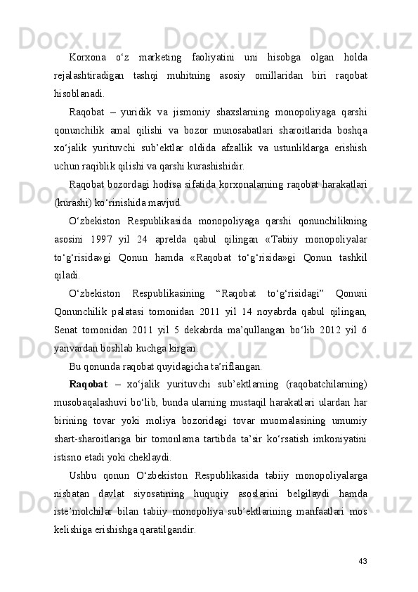 Korxona   o‘z   marketing   faoliyatini   uni   hisobga   olgan   holda
rejalashtiradigan   tashqi   muhitning   asosiy   omillaridan   biri   raqobat
hisoblanadi.
Raqobat   –   yuridik   va   jismoniy   shaxslarning   monopoliyaga   qarshi
qonunchilik   amal   qilishi   va   bozor   munosabatlari   sharoitlarida   boshqa
xo‘jalik   yurituvchi   sub’ektlar   oldida   afzallik   va   ustunliklarga   erishish
uchun raqiblik qilishi va qarshi kurashishidir.
Raqobat bozordagi hodisa sifatida korxonalarning raqobat harakatlari
(kurashi) ko‘rinishida mavjud.
O‘zbekiston   Respublikasida   monopoliyaga   qarshi   qonunchilikning
asosini   1997   yil   24   aprelda   qabul   qilingan   «Tabiiy   monopoliyalar
to‘g‘risida»gi   Qonun   hamda   «Raqobat   to‘g‘risida»gi   Qonun   tashkil
qiladi.
O‘zbekiston   Respublikasining   “Raqobat   to‘g‘risidagi”   Qonuni
Qonunchilik   palatasi   tomonidan   2011   yil   14   noyabrda   qabul   qilingan,
Senat   tomonidan   2011   yil   5   dekabrda   ma’qullangan   bo‘lib   2012   yil   6
yanvardan boshlab kuchga kirgan.
Bu qonunda raqobat quyidagicha ta’riflangan. 
Raqobat   –   xo‘jalik   yurituvchi   sub’ektlarning   (raqobatchilarning)
musobaqalashuvi bo‘lib, bunda ularning mustaqil harakatlari ulardan har
birining   tovar   yoki   moliya   bozoridagi   tovar   muomalasining   umumiy
shart-sharoitlariga   bir   tomonlama   tartibda   ta’sir   ko‘rsatish   imkoniyatini
istisno etadi yoki cheklaydi.
Ushbu   qonun   O‘zbekiston   Respublikasida   tabiiy   monopoliyalarga
nisbatan   davlat   siyosatining   huquqiy   asoslarini   belgilaydi   hamda
iste’molchilar   bilan   tabiiy   monopoliya   sub’ektlarining   manfaatlari   mos
kelishiga erishishga qaratilgandir.
43 