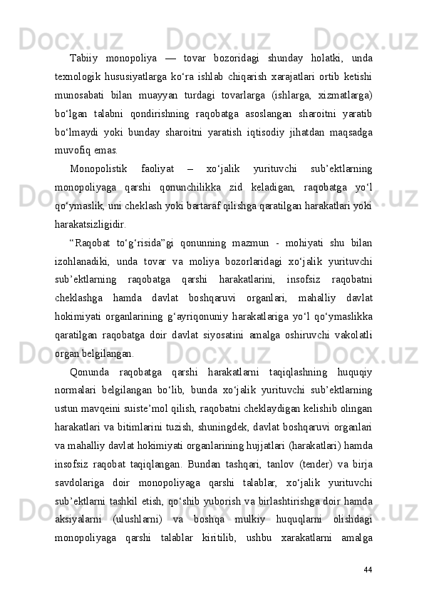 Tabiiy   monopoliya   —   tovar   bozoridagi   shunday   holatki,   unda
texnologik   hususiyatlarga   ko‘ra   ishlab   chiqarish   xarajatlari   ortib   ketishi
munosabati   bilan   muayyan   turdagi   tovarlarga   (ishlarga,   xizmatlarga)
bo‘lgan   talabni   qondirishning   raqobatga   asoslangan   sharoitni   yaratib
bo‘lmaydi   yoki   bunday   sharoitni   yaratish   iqtisodiy   jihatdan   maqsadga
muvofiq emas.
Monopolistik   faoliyat   –   xo‘jalik   yurituvchi   sub’ektlarning
monopoliyaga   qarshi   qonunchilikka   zid   keladigan,   raqobatga   yo‘l
qo‘ymaslik, uni cheklash yoki bartaraf qilishga qaratilgan harakatlari yoki
harakatsizligidir.
“Raqobat   to‘g‘risida”gi   qonunning   mazmun   -   mohiyati   shu   bilan
izohlanadiki,   unda   tovar   va   moliya   bozorlaridagi   xo‘jalik   yurituvchi
sub’ektlarning   raqobatga   qarshi   harakatlarini,   insofsiz   raqobatni
cheklashga   hamda   davlat   boshqaruvi   organlari,   mahalliy   davlat
hokimiyati   organlarining   g‘ayriqonuniy   harakatlariga   yo‘l   qo‘ymaslikka
qaratilgan   raqobatga   doir   davlat   siyosatini   amalga   oshiruvchi   vakolatli
organ belgilangan. 
Qonunda   raqobatga   qarshi   harakatlarni   taqiqlashning   huquqiy
normalari   belgilangan   bo‘lib,   bunda   xo‘jalik   yurituvchi   sub’ektlarning
ustun mavqeini suiste’mol qilish, raqobatni cheklaydigan kelishib olingan
harakatlari va bitimlarini tuzish, shuningdek, davlat boshqaruvi organlari
va mahalliy davlat hokimiyati organlarining hujjatlari (harakatlari) hamda
insofsiz   raqobat   taqiqlangan.   Bundan   tashqari,   tanlov   (tender)   va   birja
savdolariga   doir   monopoliyaga   qarshi   talablar,   xo‘jalik   yurituvchi
sub’ektlarni tashkil etish, qo‘shib yuborish va birlashtirishga doir hamda
aksiyalarni   (ulushlarni)   va   boshqa   mulkiy   huquqlarni   olishdagi
monopoliyaga   qarshi   talablar   kiritilib,   ushbu   xarakatlarni   amalga
44 