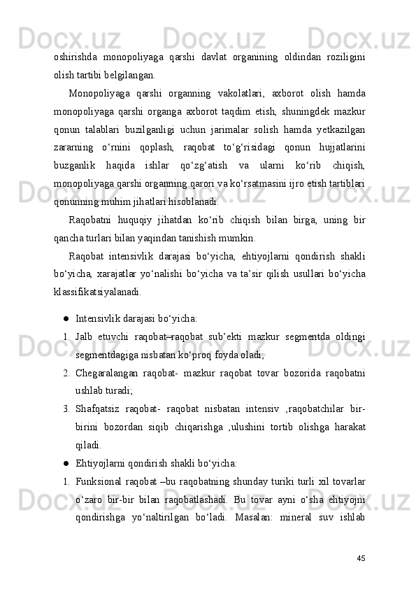 oshirishda   monopoliyaga   qarshi   davlat   organining   oldindan   roziligini
olish tartibi belgilangan.
Monopoliyaga   qarshi   organning   vakolatlari,   axborot   olish   hamda
monopoliyaga   qarshi   organga   axborot   taqdim   etish,   shuningdek   mazkur
qonun   talablari   buzilganligi   uchun   jarimalar   solish   hamda   yetkazilgan
zararning   o‘rnini   qoplash,   raqobat   to‘g‘risidagi   qonun   hujjatlarini
buzganlik   haqida   ishlar   qo‘zg‘atish   va   ularni   ko‘rib   chiqish,
monopoliyaga qarshi organning qarori va ko‘rsatmasini ijro etish tartiblari
qonunning muhim jihatlari hisoblanadi.
Raqobatni   huquqiy   jihatdan   ko‘rib   chiqish   bilan   birga,   uning   bir
qancha turlari bilan yaqindan tanishish mumkin.
Raqobat   intensivlik   darajasi   bo‘yicha,   ehtiyojlarni   qondirish   shakli
bo‘yicha,   xarajatlar   yo‘nalishi   bo‘yicha   va   ta’sir   qilish   usullari   bo‘yicha
klassifikatsiyalanadi.
● Intensivlik darajasi bo‘yicha:
1. Jalb   etuvchi   raqobat–raqobat   sub’ekti   mazkur   segmentda   oldingi
segmentdagiga nisbatan ko‘proq foyda oladi;
2. Chegaralangan   raqobat-   mazkur   raqobat   tovar   bozorida   raqobatni
ushlab turadi;
3. Shafqatsiz   raqobat-   raqobat   nisbatan   intensiv   ,raqobatchilar   bir-
birini   bozordan   siqib   chiqarishga   ,ulushini   tortib   olishga   harakat
qiladi.
● Ehtiyojlarni qondirish shakli bo‘yicha:
1. Funksional raqobat –bu raqobatning shunday turiki turli xil tovarlar
o‘zaro   bir-bir   bilan   raqobatlashadi.   Bu   tovar   ayni   o‘sha   ehtiyojni
qondirishga   yo‘naltirilgan   bo‘ladi.   Masalan:   mineral   suv   ishlab
45 