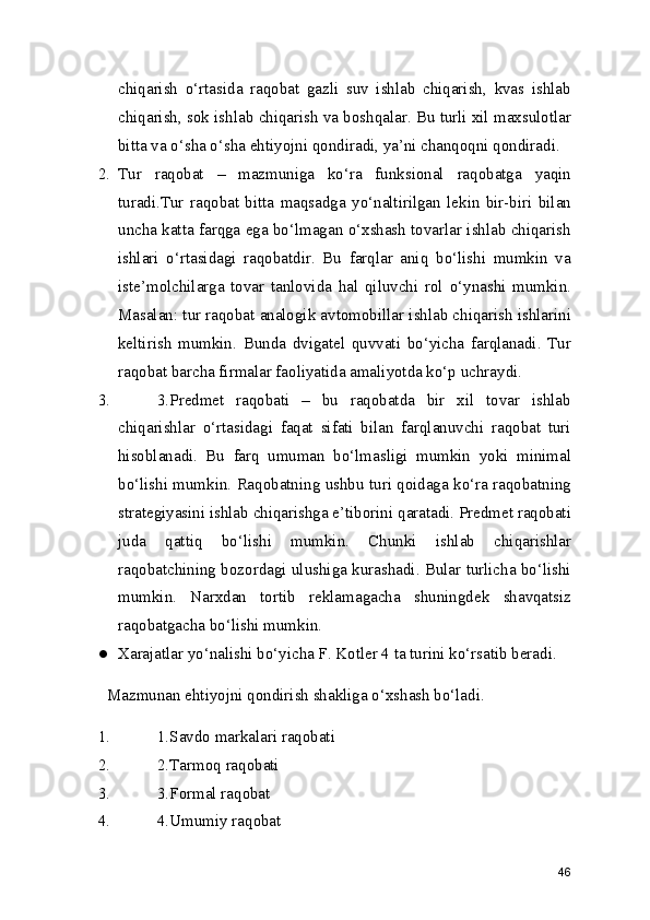 chiqarish   o‘rtasida   raqobat   gazli   suv   ishlab   chiqarish,   kvas   ishlab
chiqarish, sok ishlab chiqarish va boshqalar. Bu turli xil maxsulotlar
bitta va o‘sha o‘sha ehtiyojni qondiradi, ya’ni chanqoqni qondiradi.
2. Tur   raqobat   –   mazmuniga   ko‘ra   funksional   raqobatga   yaqin
turadi.Tur   raqobat   bitta   maqsadga   yo‘naltirilgan   lekin   bir-biri   bilan
uncha katta farqga ega bo‘lmagan o‘xshash tovarlar ishlab chiqarish
ishlari   o‘rtasidagi   raqobatdir.   Bu   farqlar   aniq   bo‘lishi   mumkin   va
iste’molchilarga   tovar   tanlovida   hal   qiluvchi   rol   o‘ynashi   mumkin.
Masalan: tur raqobat analogik avtomobillar ishlab chiqarish ishlarini
keltirish   mumkin.   Bunda   dvigatel   quvvati   bo‘yicha   farqlanadi.   Tur
raqobat barcha firmalar faoliyatida amaliyotda ko‘p uchraydi.
3. 3.Predmet   raqobati   –   bu   raqobatda   bir   xil   tovar   ishlab
chiqarishlar   o‘rtasidagi   faqat   sifati   bilan   farqlanuvchi   raqobat   turi
hisoblanadi.   Bu   farq   umuman   bo‘lmasligi   mumkin   yoki   minimal
bo‘lishi mumkin. Raqobatning ushbu turi qoidaga ko‘ra raqobatning
strategiyasini ishlab chiqarishga e’tiborini qaratadi. Predmet raqobati
juda   qattiq   bo‘lishi   mumkin.   Chunki   ishlab   chiqarishlar
raqobatchining bozordagi ulushiga kurashadi. Bular turlicha bo‘lishi
mumkin.   Narxdan   tortib   reklamagacha   shuningdek   shavqatsiz
raqobatgacha bo‘lishi mumkin.
● Xarajatlar yo‘nalishi bo‘yicha F. Kotler 4 ta turini ko‘rsatib beradi.
Mazmunan ehtiyojni qondirish shakliga o‘xshash bo‘ladi.
1. 1.Savdo markalari raqobati
2. 2.Tarmoq raqobati
3. 3.Formal raqobat
4. 4.Umumiy raqobat
46 