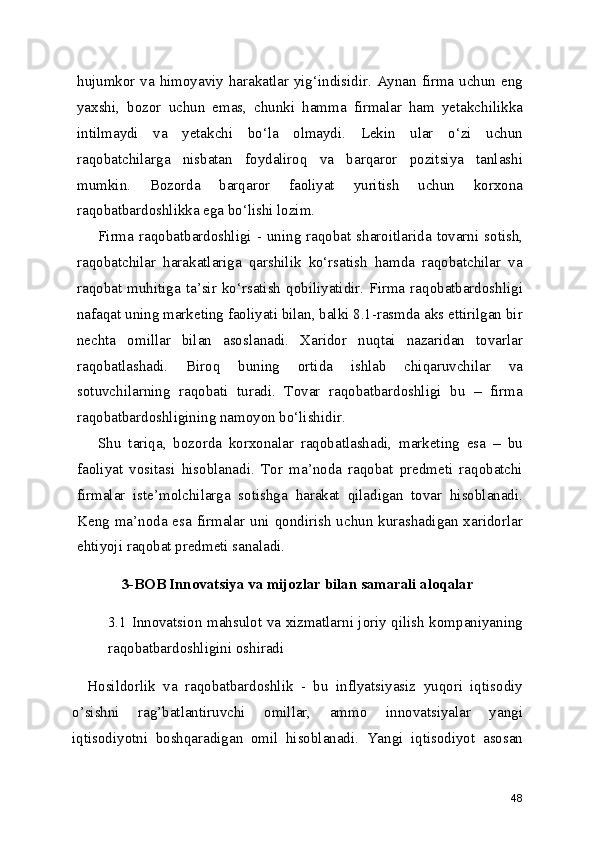 hujumkor va himoyaviy harakatlar yig‘indisidir. Aynan firma uchun eng
yaxshi,   bozor   uchun   emas,   chunki   hamma   firmalar   ham   yetakchilikka
intilmaydi   va   yetakchi   bo‘la   olmaydi.   Lekin   ular   o‘zi   uchun
raqobatchilarga   nisbatan   foydaliroq   va   barqaror   pozitsiya   tanlashi
mumkin.   Bozorda   barqaror   faoliyat   yuritish   uchun   korxona
raqobatbardoshlikka ega bo‘lishi lozim.
Firma  raqobatbardoshligi  - uning raqobat sharoitlarida  tovarni  sotish,
raqobatchilar   harakatlariga   qarshilik   ko‘rsatish   hamda   raqobatchilar   va
raqobat  muhitiga  ta’sir  ko‘rsatish  qobiliyatidir.  Firma  raqobatbardoshligi
nafaqat uning marketing faoliyati bilan, balki 8.1-rasmda aks ettirilgan bir
nechta   omillar   bilan   asoslanadi.   Xaridor   nuqtai   nazaridan   tovarlar
raqobatlashadi.   Biroq   buning   ortida   ishlab   chiqaruvchilar   va
sotuvchilarning   raqobati   turadi.   Tovar   raqobatbardoshligi   bu   –   firma
raqobatbardoshligining namoyon bo‘lishidir. 
Shu   tariqa,   bozorda   korxonalar   raqobatlashadi,   marketing   esa   –   bu
faoliyat   vositasi   hisoblanadi.   Tor   ma’noda   raqobat   predmeti   raqobatchi
firmalar   iste’molchilarga   sotishga   harakat   qiladigan   tovar   hisoblanadi.
Keng ma’noda esa firmalar  uni qondirish  uchun kurashadigan xaridorlar
ehtiyoji raqobat predmeti sanaladi.
3-BOB Innovatsiya va mijozlar bilan samarali aloqalar
3.1 Innovatsion mahsulot va xizmatlarni joriy qilish kompaniyaning
raqobatbardoshligini oshiradi
    Hosildorlik   va   raqobatbardoshlik   -   bu   inflyatsiyasiz   yuqori   iqtisodiy
o’sishni   rag’batlantiruvchi   omillar,   ammo   innovatsiyalar   yangi
iqtisodiyotni   boshqaradigan   omil   hisoblanadi.   Yangi   iqtisodiyot   asosan
48 