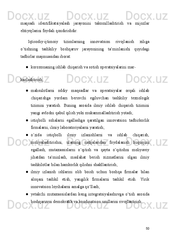 maqsadi   identifikatsiyalash   jarayonini   takomillashtirish   va   mijozlar
ehtiyojlarini foydali qondirishdir.
Iqtisodiy-ijtimoiy   tizimlarning   innovatsion   rivojlanish   xiliga
o’tishning   tashkiliy   boshqaruv   jarayonining   ta’minlanishi   quyidagi
tadbirlar majmuasidan iborat: 
● koroxonaning ishlab chiqarish va sotish operatsiyalarini mar-
kazlashtirish; 
● mahsulotlarni   oddiy   maqsadlar   va   operatsiyalar   orqali   ishlab
chiqarishga   yordam   beruvchi   egiluvchan   tashkiliy   texnologik
tizimini   yaratish.   Buning   asosida   ilmiy   ishlab   chiqarish   tizimini
yangi avlodni qabul qilish yoki mukammallashtirish yotadi; 
● istiqbolli   sohalarni   egallashga   qaratilgan   innovatsion   tadbirkorlik
firmalarni, ilmiy laboratoriyalarni yaratish; 
● o’zida   istiqbolli   ilmiy   izlanishlarni   va   ishlab   chiqarish,
moliyalashtirishni,   ularning   natijalaridan   foydalanish   huququni
egallash,   mutaxassislarni   o’qitish   va   qayta   o’qitishni   moliyaviy
jihatdan   ta’minlash,   maslahat   berish   xizmatlarini   olgan   ilmiy
tashkilotlar bilan hamkorlik qilishni shakllantirish; 
● ilmiy   izlanish   ishlarini   olib   boish   uchun   boshqa   firmalar   bilan
aloqani   tashkil   etish,   yangilik   firmalarni   tashkil   etish.   Yirik
innovatsion loyihalarni amalga qo’llash; 
● yetakchi   mutaxassislardan   keng   integratsiyalashuvga   o’tish   asosida
boshqaruvni demokratik va koodinatsion usullarini rivojlantirish. 
50 
