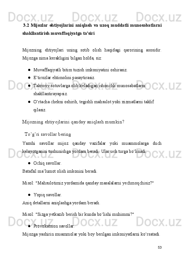   3.2 Mijozlar ehtiyojlarini aniqlash va uzoq muddatli munosabatlarni
shakllantirish muvaffaqiyatga ta'siri
Mijozning   ehtiyojlari   uning   sotib   olish   haqidagi   qarorining   asosidir.
Mijozga nima kerakligini bilgan holda, siz:
● Muvaffaqiyatli bitim tuzish imkoniyatini oshirasiz.
● E’tirozlar ehtimolini pasaytirasiz.
● Takroriy sotuvlarga olib keladigan ishonchli munosabatlarni 
shakllantirayapsiz.
● O‘rtacha chekni oshirib, tegishli mahsulot yoki xizmatlarni taklif 
qilasiz.
Mijozning ehtiyojlarini qanday aniqlash mumkin?
  To‘g‘ri savollar bering
Yaxshi   savollar   mijoz   qanday   vazifalar   yoki   muammolarga   duch
kelayotganini tushunishga yordam beradi. Ular uch turga bo‘linadi:
● Ochiq savollar.
Batafsil ma’lumot olish imkonini beradi.
Misol: "Mahsulotimiz yordamida qanday masalalarni yechmoqchisiz?"
● Yopiq savollar.
Aniq detallarni aniqlashga yordam beradi.
Misol: "Sizga yetkazib berish bir kunda bo‘lishi muhimmi?"
● Provokatsion savollar.
Mijozga yashirin muammolar yoki boy berilgan imkoniyatlarni ko‘rsatadi.
53 