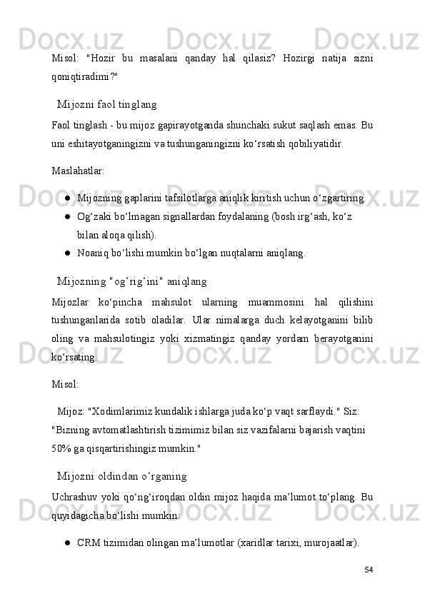 Misol:   "Hozir   bu   masalani   qanday   hal   qilasiz?   Hozirgi   natija   sizni
qoniqtiradimi?"
  Mijozni faol tinglang
Faol tinglash - bu mijoz gapirayotganda shunchaki sukut saqlash emas. Bu
uni eshitayotganingizni va tushunganingizni ko‘rsatish qobiliyatidir.
Maslahatlar:
● Mijozning gaplarini tafsilotlarga aniqlik kiritish uchun o‘zgartiring.
● Og‘zaki bo‘lmagan signallardan foydalaning (bosh irg‘ash, ko‘z 
bilan aloqa qilish).
● Noaniq bo‘lishi mumkin bo‘lgan nuqtalarni aniqlang.
  Mijozning "og‘rig‘ini" aniqlang
Mijozlar   ko‘pincha   mahsulot   ularning   muammosini   hal   qilishini
tushunganlarida   sotib   oladilar.   Ular   nimalarga   duch   kelayotganini   bilib
oling   va   mahsulotingiz   yoki   xizmatingiz   qanday   yordam   berayotganini
ko‘rsating.
Misol:
  Mijoz: "Xodimlarimiz kundalik ishlarga juda ko‘p vaqt sarflaydi." Siz: 
"Bizning avtomatlashtirish tizimimiz bilan siz vazifalarni bajarish vaqtini 
50% ga qisqartirishingiz mumkin."
  Mijozni oldindan o‘rganing
Uchrashuv yoki qo‘ng‘iroqdan oldin mijoz haqida ma’lumot to‘plang. Bu
quyidagicha bo‘lishi mumkin:
● CRM tizimidan olingan ma’lumotlar (xaridlar tarixi, murojaatlar).
54 