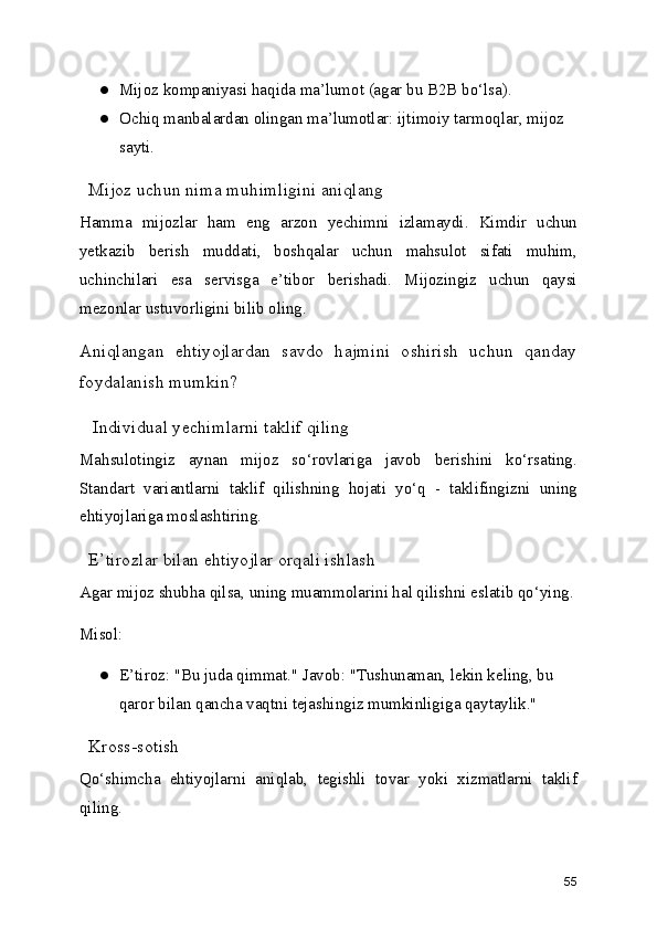 ● Mijoz kompaniyasi haqida ma’lumot (agar bu B2B bo‘lsa).
● Ochiq manbalardan olingan ma’lumotlar: ijtimoiy tarmoqlar, mijoz 
sayti.
  Mijoz uchun nima muhimligini aniqlang
Hamma   mijozlar   ham   eng   arzon   yechimni   izlamaydi.   Kimdir   uchun
yetkazib   berish   muddati,   boshqalar   uchun   mahsulot   sifati   muhim,
uchinchilari   esa   servisga   e’tibor   berishadi.   Mijozingiz   uchun   qaysi
mezonlar ustuvorligini bilib oling.
Aniqlangan   ehtiyojlardan   savdo   hajmini   oshirish   uchun   qanday
foydalanish mumkin?
   Individual yechimlarni taklif qiling
Mahsulotingiz   aynan   mijoz   so‘rovlariga   javob   berishini   ko‘rsating.
Standart   variantlarni   taklif   qilishning   hojati   yo‘q   -   taklifingizni   uning
ehtiyojlariga moslashtiring.
  E’tirozlar bilan ehtiyojlar orqali ishlash
Agar mijoz shubha qilsa, uning muammolarini hal qilishni eslatib qo‘ying.
Misol:
● E’tiroz: "Bu juda qimmat." Javob: "Tushunaman, lekin keling, bu 
qaror bilan qancha vaqtni tejashingiz mumkinligiga qaytaylik."
  Kross-sotish
Qo‘shimcha   ehtiyojlarni   aniqlab,   tegishli   tovar   yoki   xizmatlarni   taklif
qiling.
55 