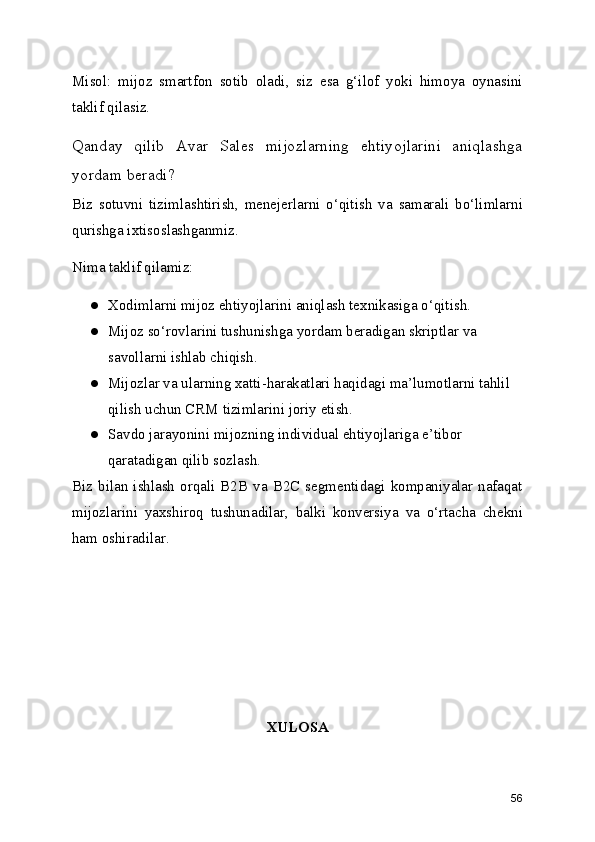 Misol:   mijoz   smartfon   sotib   oladi,   siz   esa   g‘ilof   yoki   himoya   oynasini
taklif qilasiz.
Qanday   qilib   Avar   Sales   mijozlarning   ehtiyojlarini   aniqlashga
yordam beradi?
Biz   sotuvni   tizimlashtirish,   menejerlarni   o‘qitish   va   samarali   bo‘limlarni
qurishga ixtisoslashganmiz.
Nima taklif qilamiz:
● Xodimlarni mijoz ehtiyojlarini aniqlash texnikasiga o‘qitish.
● Mijoz so‘rovlarini tushunishga yordam beradigan skriptlar va 
savollarni ishlab chiqish.
● Mijozlar va ularning xatti-harakatlari haqidagi ma’lumotlarni tahlil 
qilish uchun CRM tizimlarini joriy etish.
● Savdo jarayonini mijozning individual ehtiyojlariga e’tibor 
qaratadigan qilib sozlash.
Biz  bilan  ishlash   orqali  B2B   va  B2C  segmentidagi  kompaniyalar  nafaqat
mijozlarini   yaxshiroq   tushunadilar,   balki   konversiya   va   o‘rtacha   chekni
ham oshiradilar.
XULOSA 
56 