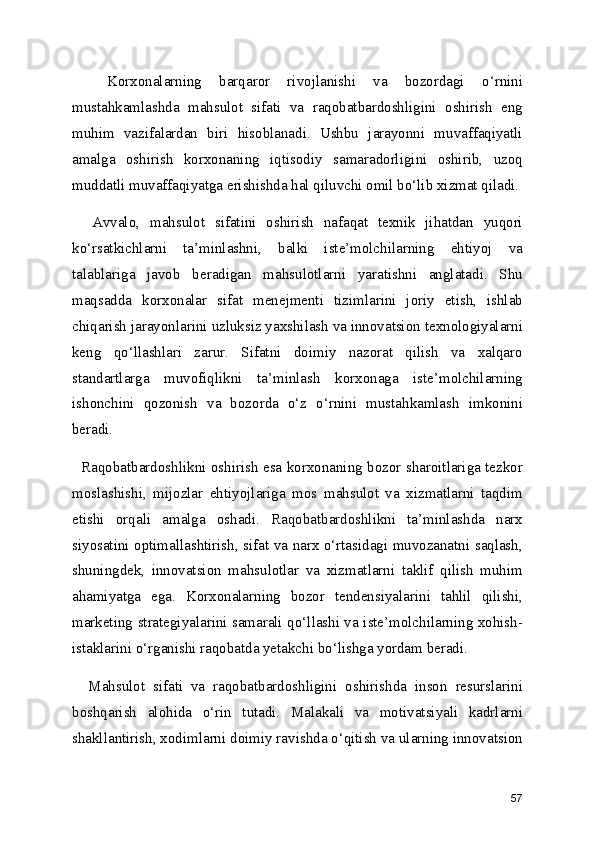     Korxonalarning   barqaror   rivojlanishi   va   bozordagi   o‘rnini
mustahkamlashda   mahsulot   sifati   va   raqobatbardoshligini   oshirish   eng
muhim   vazifalardan   biri   hisoblanadi.   Ushbu   jarayonni   muvaffaqiyatli
amalga   oshirish   korxonaning   iqtisodiy   samaradorligini   oshirib,   uzoq
muddatli muvaffaqiyatga erishishda hal qiluvchi omil bo‘lib xizmat qiladi.
    Avvalo,   mahsulot   sifatini   oshirish   nafaqat   texnik   jihatdan   yuqori
ko‘rsatkichlarni   ta’minlashni,   balki   iste’molchilarning   ehtiyoj   va
talablariga   javob   beradigan   mahsulotlarni   yaratishni   anglatadi.   Shu
maqsadda   korxonalar   sifat   menejmenti   tizimlarini   joriy   etish,   ishlab
chiqarish jarayonlarini uzluksiz yaxshilash va innovatsion texnologiyalarni
keng   qo‘llashlari   zarur.   Sifatni   doimiy   nazorat   qilish   va   xalqaro
standartlarga   muvofiqlikni   ta’minlash   korxonaga   iste’molchilarning
ishonchini   qozonish   va   bozorda   o‘z   o‘rnini   mustahkamlash   imkonini
beradi.
   Raqobatbardoshlikni oshirish esa korxonaning bozor sharoitlariga tezkor
moslashishi,   mijozlar   ehtiyojlariga   mos   mahsulot   va   xizmatlarni   taqdim
etishi   orqali   amalga   oshadi.   Raqobatbardoshlikni   ta’minlashda   narx
siyosatini optimallashtirish, sifat va narx o‘rtasidagi muvozanatni saqlash,
shuningdek,   innovatsion   mahsulotlar   va   xizmatlarni   taklif   qilish   muhim
ahamiyatga   ega.   Korxonalarning   bozor   tendensiyalarini   tahlil   qilishi,
marketing strategiyalarini samarali qo‘llashi va iste’molchilarning xohish-
istaklarini o‘rganishi raqobatda yetakchi bo‘lishga yordam beradi.
    Mahsulot   sifati   va   raqobatbardoshligini   oshirishda   inson   resurslarini
boshqarish   alohida   o‘rin   tutadi.   Malakali   va   motivatsiyali   kadrlarni
shakllantirish, xodimlarni doimiy ravishda o‘qitish va ularning innovatsion
57 