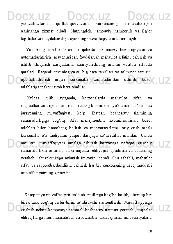 yondashuvlarini   qo‘llab-quvvatlash   korxonaning   samaradorligini
oshirishga   xizmat   qiladi.   Shuningdek,   jamoaviy   hamkorlik   va   ilg‘or
tajribalardan foydalanish jarayonning muvaffaqiyatini ta’minlaydi.
    Yuqoridagi   omillar   bilan   bir   qatorda,   zamonaviy   texnologiyalar   va
avtomatlashtirish   jarayonlaridan   foydalanish   mahsulot   sifatini   oshirish   va
ishlab   chiqarish   xarajatlarini   kamaytirishning   muhim   vositasi   sifatida
qaraladi.   Raqamli   texnologiyalar,   big   data   tahlillari   va   ta’minot   zanjirini
optimallashtirish   orqali   korxonalar   samaradorlikni   oshirib,   bozor
talablariga tezkor javob bera oladilar.
  Xulosa   qilib   aytganda,   korxonalarda   mahsulot   sifati   va
raqobatbardoshligini   oshirish   strategik   muhim   yo‘nalish   bo‘lib,   bu
jarayonning   muvaffaqiyati   ko‘p   jihatdan   boshqaruv   tizimining
samaradorligiga   bog‘liq.   Sifat   menejmentini   takomillashtirish,   bozor
talablari   bilan   hamohang   bo‘lish   va   innovatsiyalarni   joriy   etish   orqali
korxonalar   o‘z   faoliyatini   yuqori   darajaga   ko‘tarishlari   mumkin.   Ushbu
omillarni   muvaffaqiyatli   amalga   oshirish   korxonaga   nafaqat   iqtisodiy
samaradorlikni   oshirish,   balki   mijozlar   ehtiyojini   qondirish   va   bozorning
yetakchi   ishtirokchisiga   aylanish   imkonini   beradi.   Shu   sababli,   mahsulot
sifati   va   raqobatbardoshlikni   oshirish   har   bir   korxonaning   uzoq   muddatli
muvaffaqiyatining garovidir.
   Kompaniya muvaffaqiyati ko‘plab omillarga bog‘liq bo‘lib, ularning har
biri o‘zaro bog‘liq va bir-birini to‘ldiruvchi elementlardir. Muvaffaqiyatga
erishish uchun kompaniya samarali boshqaruv tizimini yaratishi, mijozlar
ehtiyojlariga   mos   mahsulotlar   va   xizmatlar   taklif   qilishi,   innovatsiyalarni
58 