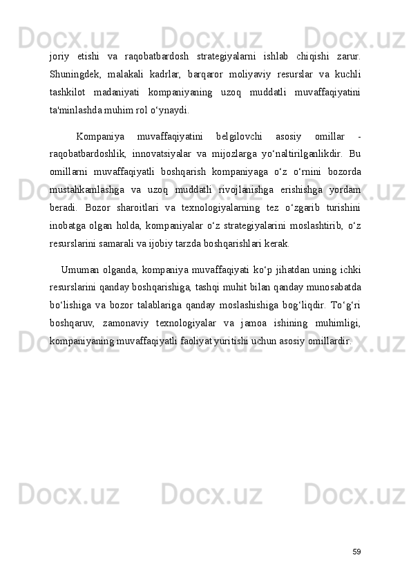 joriy   etishi   va   raqobatbardosh   strategiyalarni   ishlab   chiqishi   zarur.
Shuningdek,   malakali   kadrlar,   barqaror   moliyaviy   resurslar   va   kuchli
tashkilot   madaniyati   kompaniyaning   uzoq   muddatli   muvaffaqiyatini
ta'minlashda muhim rol o‘ynaydi.
    Kompaniya   muvaffaqiyatini   belgilovchi   asosiy   omillar   -
raqobatbardoshlik,   innovatsiyalar   va   mijozlarga   yo‘naltirilganlikdir.   Bu
omillarni   muvaffaqiyatli   boshqarish   kompaniyaga   o‘z   o‘rnini   bozorda
mustahkamlashga   va   uzoq   muddatli   rivojlanishga   erishishga   yordam
beradi.   Bozor   sharoitlari   va   texnologiyalarning   tez   o‘zgarib   turishini
inobatga   olgan   holda,   kompaniyalar   o‘z   strategiyalarini   moslashtirib,   o‘z
resurslarini samarali va ijobiy tarzda boshqarishlari kerak.
     Umuman  olganda,   kompaniya   muvaffaqiyati   ko‘p  jihatdan   uning   ichki
resurslarini qanday boshqarishiga, tashqi muhit bilan qanday munosabatda
bo‘lishiga   va   bozor   talablariga   qanday   moslashishiga   bog‘liqdir.   To‘g‘ri
boshqaruv,   zamonaviy   texnologiyalar   va   jamoa   ishining   muhimligi,
kompaniyaning muvaffaqiyatli faoliyat yuritishi uchun asosiy omillardir.
59 