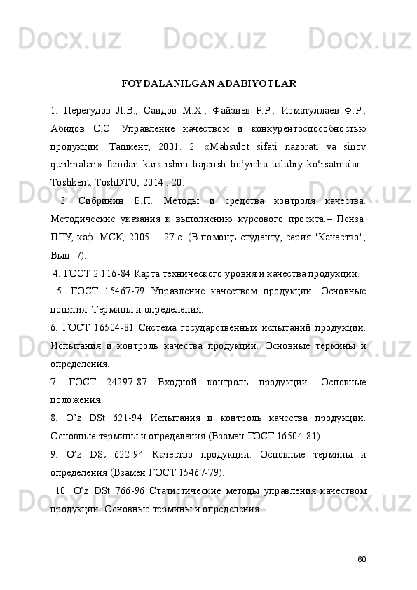 FOYDALANILGAN ADABIYOTLAR
1.   Перегудов   Л.В.,   Саидов   М.Х.,   Файзиев   Р.Р.,   Исматуллаев   Ф.Р.,
Абидов   О.С.   Управление   качеством   и   конкурентоспособностью
продукции.   Ташкент,   2001.   2.   «Mаhsulоt   sifаti   nаzоrаti   vа   sinоv
qurilmаlаri»   fаnidаn   kurs   ishini   bаjаrish   bo‘yichа   uslubiy   ko‘rsаtmаlаr.-
Tоshkеnt, ToshDTU, 2014 . 20.
  3.   Сибринин   Б.П.   Методы   и   средства   контроля   качества.
Методические   указания   к   выполнению   курсового   проекта.–   Пенза:
ПГУ, каф. МСК, 2005. – 27 с. (В помощь студенту, серия "Качество",
Вып. 7).
 4. ГОСТ 2.116-84 Карта технического уровня и качества продукции.
  5.   ГОСТ   15467-79   Управление   качеством   продукции.   Основные
понятия. Термины и определения. 
6.   ГОСТ   16504-81   Система   государственных   испытаний   продукции.
Испытания   и   контроль   качества   продукции.   Основные   термины   и
определения. 
7.   ГОСТ   24297-87   Входной   контроль   продукции.   Основные
положения. 
8.   O’z   DSt   621-94   Испытания   и   контроль   качества   продукции.
Основные термины и определения (Взамен ГОСТ 16504-81). 
9.   O’z   DSt   622-94   Качество   продукции.   Основные   термины   и
определения (Взамен ГОСТ 15467-79).
  10.   O’z   DSt   766-96   Статистические   методы   управления   качеством
продукции. Основные термины и определения. 
60 