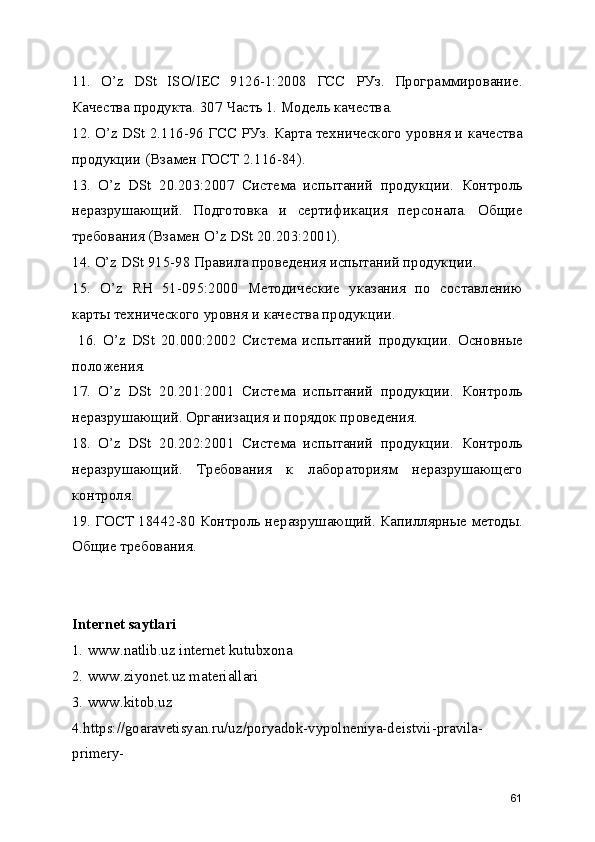 11.   O’z   DSt   ISO/IEC   9126-1:2008   ГСС   РУз.   Программирование.
Качества продукта. 307 Часть 1. Модель качества. 
12. O’z DSt 2.116-96 ГСС РУз. Карта технического уровня и качества
продукции (Взамен ГОСТ 2.116-84). 
13.   O’z   DSt   20.203:2007   Система   испытаний   продукции.   Контроль
неразрушающий.   Подготовка   и   сертификация   персонала.   Общие
требования (Взамен O’z DSt 20.203:2001). 
14. O’z DSt 915-98 Правила проведения испытаний продукции. 
15.   O’z   RH   51-095:2000   Методические   указания   по   составлению
карты технического уровня и качества продукции.
  16.   O’z   DSt   20.000:2002   Система   испытаний   продукции.   Основные
положения. 
17.   O’z   DSt   20.201:2001   Система   испытаний   продукции.   Контроль
неразрушающий. Организация и порядок проведения. 
18.   O’z   DSt   20.202:2001   Система   испытаний   продукции.   Контроль
неразрушающий.   Требования   к   лабораториям   неразрушающего
контроля. 
19. ГОСТ 18442-80 Контроль неразрушающий. Капиллярные методы.
Общие требования. 
Internet saytlari
1.   www.natlib.uz internet kutubxona
2.   www.ziyonet.uz materiallari
3.   www.kitob.uz
4.https://goaravetisyan.ru/uz/poryadok-vypolneniya-deistvii-pravila-
primery-
61 