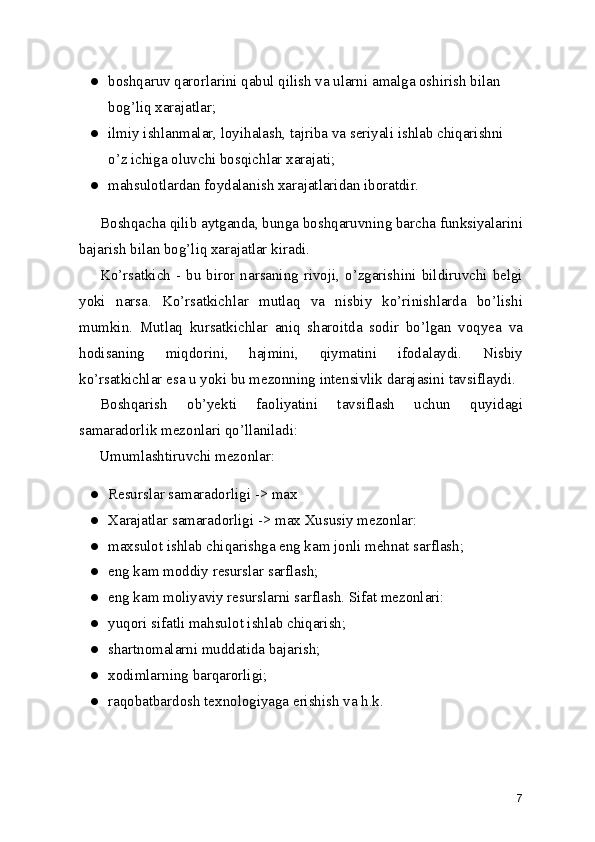● boshqaruv qarorlarini qabul qilish va ularni amalga oshirish bilan 
bog’liq xarajatlar;
● ilmiy ishlanmalar, loyihalash, tajriba va seriyali ishlab chiqarishni 
o’z ichiga oluvchi bosqichlar xarajati;
● mahsulotlardan foydalanish xarajatlaridan iboratdir.
Boshqacha qilib aytganda, bunga boshqaruvning barcha funksiyalarini
bajarish bilan bog’liq xarajatlar kiradi.
Ko’rsatkich - bu biror narsaning rivoji, o’zgarishini bildiruvchi belgi
yoki   narsa.   Ko’rsatkichlar   mutlaq   va   nisbiy   ko’rinishlarda   bo’lishi
mumkin.   Mutlaq   kursatkichlar   aniq   sharoitda   sodir   bo’lgan   voqyea   va
hodisaning   miqdorini,   hajmini,   qiymatini   ifodalaydi.   Nisbiy
ko’rsatkichlar esa u yoki bu mezonning intensivlik darajasini tavsiflaydi.
Boshqarish   ob’yekti   faoliyatini   tavsiflash   uchun   quyidagi
samaradorlik mezonlari qo’llaniladi:
Umumlashtiruvchi mezonlar:
● Resurslar samaradorligi -> max
● Xarajatlar samaradorligi -> max Xususiy mezonlar:
● maxsulot ishlab chiqarishga eng kam jonli mehnat sarflash;
● eng kam moddiy resurslar sarflash;
● eng kam moliyaviy resurslarni sarflash. Sifat mezonlari:
● yuqori sifatli mahsulot ishlab chiqarish;
● shartnomalarni muddatida bajarish;
● xodimlarning barqarorligi;
● raqobatbardosh texnologiyaga erishish va h.k.
7 
