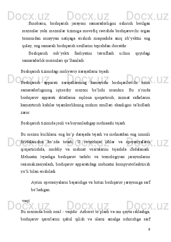 Binobarin,   boshqarish   jarayoni   samaradorligini   oshirish   berilgan
mezonlar   yoki   mezonlar   tizimiga   muvofiq   ravishda   boshqaruvchi   organ
tomonidan   muayyan   natijaga   erishish   maqsadida   aniq   ob’yektni   eng
qulay, eng samarali boshqarish usullarini topishdan iboratdir.
Boshqarish   sub’yekti   faoliyatini   tavsiflash   uchun   quyidagi
samaradorlik mezonlari qo’llaniladi:
Boshqarish tizimidagi moliyaviy xarajatlarni tejash.
Boshqarish   apparati   xarajatlarining   kamayishi   boshqariluvchi   tizim
samaradorligining   iqtisodiy   mezoni   bo’lishi   mumkin.   Bu   o’rinda
boshqaruv   apparati   shtatlarini   oqilona   qisqartirish,   xizmat   safarlarini
kamaytirish   kabilar   tejamkorlikning   muhim   omillari   ekanligini   ta’kidlash
zarur.
Boshqarish tizimida jonli va buyumlashgap mehiaashi tejash.
Bu   mezon   kuchlarni   eng   ko’p   darajada   tejash   va   mehnatdan   eng   unumli
foydalanishni   ko’zda   tutadi.   U   sermehnat   ishlar   va   operasiyalarni
qisqartirishda,   moddiy   va   mehnat   vositalarini   tejashda   ifodalanadi.
Mehnatni   tejashga   boshqaruv   tarkibi   va   texnologiyasi   jarayonlarini
rasionalizasiyalash,   boshqaruv   apparatidagi   mehnatni   kompyuterlashtirish
yo’li bilan erishiladi.
Ayrim operasiyalarni bajarishga va butun boshqaruv jarayoniga sarf
bo’ladigan
vaqt.
Bu mezonda bosh omil - vaqtdir. Axborot to’plash va uni qayta ishlashga,
boshqaruv   qarorlarini   qabul   qilish   va   ularni   amalga   oshirishga   sarf
8 