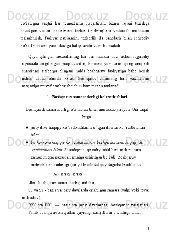 bo’ladigan   vaqtni   har   tomonlama   qisqartirish;   biznes   rejani   tuzishga
ketadigan   vaqtni   qisqartirish,   tezkor   topshiriqlarni   yetkazish   muddatini
tezlashtirish,   faoliyat   natijalarini   tezkorlik   ila   baholash   bilan   iqtisodiy
ko’rsatkichlarni yaxshilashga hal qiluvchi ta’sir ko’rsatadi.
Qayd   qilingan   mezonlarning   har   biri   mazkur   davr   uchun   iqgisodiy
siyosatda   belgilangan   maqsadlardan,   korxona   yoki   tarmoqning   aniq   ish
sharoitlari   z’tiborga   olingani   holda   boshqaruv   faoliyatiga   baho   berish
uchun   tanlab   olinishi   kerak.   Boshqaruv   tizimining   turli   vazifalarini
maqsadga muvofiqtashtirish uchun ham mezon tanlanadi.
1. Boshqaruv samaradorligi ko’rsatkichlari.
 Boshqarish samaradorligi o’z tabiati bilan murakkab jarayon. Uni faqat
bitga
● joriy davr haqiqiy ko ’rsatkichlarini o ’tgan davrlar ko ’rsatkichlari 
bilan;
● bir korxona haqiqiy ko ’rsatkichlarini boshqa korxona haqiqiy ko 
’rsatkichlari bilan.  Shundagina iqtisodiy tahlil ham makon, ham 
zamon nuqtai nazardan amalga oshirilgan bo’ladi. Boshqaruv 
mehnati samaradorligi (bir yil hisobida) quyidagicha hisoblanadi:
Jbs = S1/BX1 : S0/BX0
 Jbs - boshqaruv samaradorligi indeksi;
S0 va S1 - bazis va joriy davrlarda erishilgan samara (yalpi yoki tovar
mahsuloti);
BX0   va   BX1   —   bazis   va   joriy   davrlardagi   boshqaruv   xarajatlari.
Yillik boshqaruv xarajatlari quyidagi xarajatlarni o’z ichiga oladi:
9 