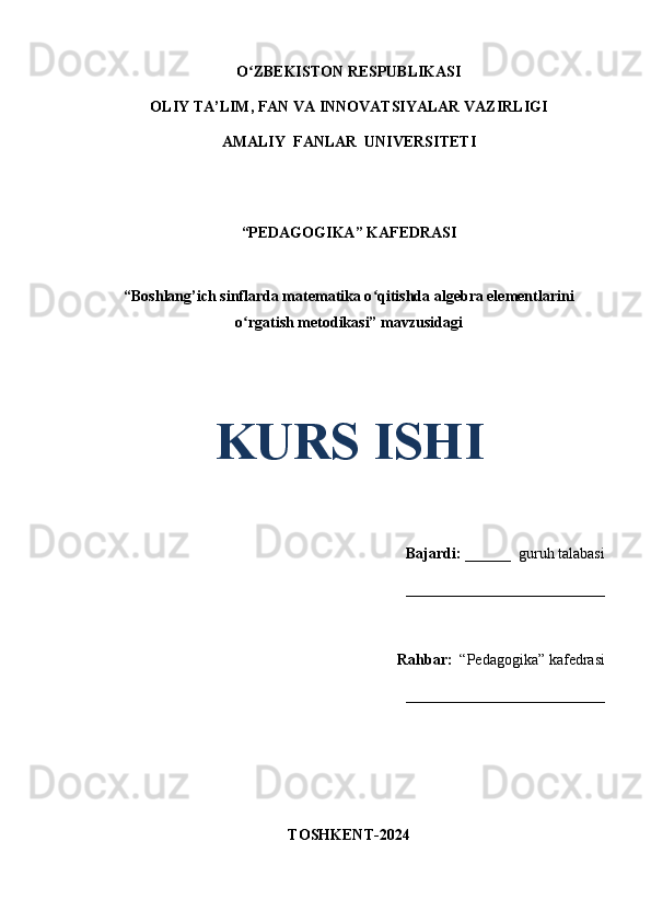 O ZBEKISTON RESPUBLIKASIʻ
OLIY TA’LIM, FAN VA INNOVATSIYALAR VAZIRLIGI
AMALIY  FANLAR  UNIVERSITETI
“PEDAGOGIKA” KAFEDRASI
“Boshlang’ich sinflarda matematika o qitishda algebra elementlarini	
ʻ
o rgatish metodikasi” mavzusidagi	
ʻ
 
 
KURS ISHI
Bajardi:   ______  guruh talabasi 
__________________________ 
Rahbar:    “Pedagogika”   kafedrasi 
__________________________                                                                                                                                                                                          
TOSHKENT-2024 