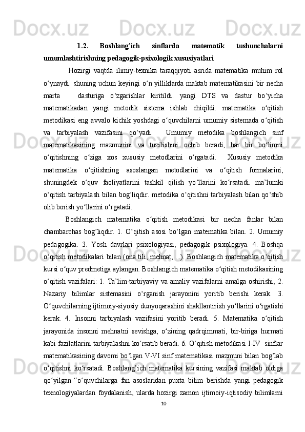 1.2.   Boshlang’ich   sinflarda   matematik   tushunchalarni
umumlashtirishning pedagogik-psixologik xususiyatlari 
  Hozirgi   vaqtda   ilimiy-texnika   taraqqiyoti   asrida   matematika   muhim   rol
o ynaydi. shuning uchun keyingi o n yilliklarda maktab matematikasini bir nechaʻ ʻ
marta       dasturiga   o zgarishlar   kiritildi.   yangi   DTS   va   dastur   bo yicha	
ʻ ʻ
matematikadan   yangi   metodik   sistema   ishlab   chiqildi.   matematika   o qitish	
ʻ
metodikasi   eng   avvalo   kichik   yoshdagi   o quvchilarni   umumiy   sistemada   o qitish	
ʻ ʻ
va   tarbiyalash   vazifasini   qo yadi.     Umumiy   metodika   boshlangich   sinf	
ʻ
matematikasining   mazmunini   va   tuzilishini   ochib   beradi,   har   bir   bo limni	
ʻ
o qitishning   o ziga   xos   xususiy   metodlarini   o rgatadi.     Xususiy   metodika	
ʻ ʻ ʻ
matematika   o qitishning   asoslangan   metodlarini   va   o qitish   formalarini,	
ʻ ʻ
shuningdek   o quv   faoliyatlarini   tashkil   qilish   yo llarini   ko rsatadi.   ma’lumki
ʻ ʻ ʻ
o qitish tarbiyalash bilan bog’liqdir. metodika o qitishni  tarbiyalash  bilan qo shib	
ʻ ʻ ʻ
olib borish yo llarini o rgatadi.  	
ʻ ʻ
Boshlangich   matematika   o qitish   metodikasi   bir   necha   fanlar   bilan	
ʻ
chambarchas   bog’liqdir.   1.   O qitish   asosi   bo lgan   matematika   bilan.   2.   Umumiy	
ʻ ʻ
pedagogika.   3.   Yosh   davrlari   psixologiyasi,   pedagogik   psixologiya.   4.   Boshqa
o qitish metodikalari bilan (ona tili, mehnat, ...). Boshlangich matematika o qitish	
ʻ ʻ
kursi o quv predmetiga aylangan. Boshlangich matematika o qitish metodikasining	
ʻ ʻ
o qitish  vazifalari:  1. Ta’lim-tarbiyaviy va  amaliy vazifalarni  amalga  oshirishi,  2.	
ʻ
Nazariy   bilimlar   sistemasini   o rganish   jarayonini   yoritib   berishi   kerak.   3.	
ʻ
O quvchilarning ijtimoiy-siyosiy dunyoqarashini shakllantirish yo llarini o rgatishi	
ʻ ʻ ʻ
kerak.   4.   Insonni   tarbiyalash   vazifasini   yoritib   beradi.   5.   Matematika   o qitish	
ʻ
jarayonida   insonni   mehnatni   sevishga,   o zining   qadrqimmati,   bir-biriga   hurmati	
ʻ
kabi fazilatlarini tarbiyalashni ko rsatib beradi. 6. O qitish metodikasi I-IV  sinflar	
ʻ ʻ
matematikasining davomi bo lgan V-VI sinf matematikasi mazmuni bilan bog’lab	
ʻ
o qitishni   ko rsatadi.   Boshlang’ich   matematika   kursining   vazifasi   maktab   oldiga	
ʻ ʻ
qo yilgan   “o quvchilarga   fan   asoslaridan   puxta   bilim   berishda   yangi   pedagogik
ʻ ʻ
texnologiyalardan   foydalanish,   ularda   hozirgi   zamon   ijtimoiy-iqtisodiy   bilimlarni
10