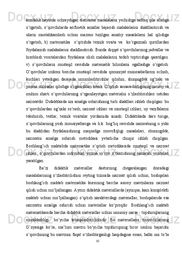 kundalik hayotda uchraydigan elementar masalalarni yechishga tadbiq qila olishga
o rgatish,   o quvchilarda   arifmetik   amallar   bajarish   malakalarini   shakllantirish   vaʻ ʻ
ularni   mustahkamlash   uchun   maxsus   tuzilgan   amaliy   masalalarni   hal   qilishga
o rgatish,   b)   matematika     o qitishda   texnik   vosita   va     ko rgazmali   qurollardan
ʻ ʻ ʻ
foydalanish malakalarini shakllantirish. Bunda diqqat o quvchilarning jadvallar va	
ʻ
hisoblash   vositalaridan   foydalana   olish   malakalarini   tarkib   toptirishga   qaratilgan.
v)   o quvchilarni   mustaqil   ravishda   matematik   bilimlarni   egallashga   o rgatish.	
ʻ ʻ
O quvchilar   imkoni   boricha   mustaqil   ravishda   qonuniyat   munosabatlarini   ochish,	
ʻ
kuchlari   yetadigan   darajada   umumlashtirishlar   qilishni,   shuningdek   og’zaki   va
yozma xulosalar qilishga o rganishlari kerak. O qitish samaradorligining zaruriy va	
ʻ ʻ
muhim   sharti   o quvchilarning   o rganilayotgan   materialni   o zlashtirishlari   ustidan	
ʻ ʻ ʻ
nazoratdir. Didaktikada uni amalga oshirishning turli shakllari ishlab chiqilgan: bu
o quvchilardan og’zaki so rash; nazorat ishlari va mustaqil  ishlari; uy vazifalarini	
ʻ ʻ
tekshirish,   testlar,   texnik   vositalar   yordamida   sinash.   Didaktikada   dars   turiga,
o quvchilarning   yosh   xususiyatlariga   va   h.k.   bog’liq   ravishda   nazoratning   u   yoki
ʻ
bu   shaklidan   foydalanishning   maqsadga   muvofiqligi   masalalari,   shuningdek,
nazoratni   amalga   oshirish   metodikasi   yetarlicha   chuqur   ishlab   chiqilgan.
Boshlang’ich   maktabda   matematika   o qitish   metodikasida   mustaqil   va   nazorat	
ʻ
ishlari,   o quvchilardan   individual   yozma   so rov   o tkazishning   samarali   vositalari	
ʻ ʻ ʻ
yaratilgan. 
Ba’zi   didaktik   materiallar   dasturning   chegaralangan   doiradagi
masalalarining   o zlashtirilishini   reyting   tizimida   nazorat   qilish   uchun,   boshqalari	
ʻ
boshlang’ich   maktab   matematika   kursining   barcha   asosiy   mavzularini   nazorat
qilish uchun mo ljallangan. Ayrim didaktik materiallarda (ayniqsa, kam komplektli
ʻ
maktab   uchun   mo ljallangan)   o qitish   xarakteridagi   materiallar,   boshqalarida   esa	
ʻ ʻ
nazoratni   amalga   oshirish   uchun   materiallar   ko proqdir.   Boshlang’ich   maktab	
ʻ
matematikasida barcha didaktik materiallar uchun umumiy narsa - topshiriqlarning
murakkabligi     bo yicha   tabaqalashtirilishidir.   Bu   materiallarni   tuzuvchilarning	
ʻ
G’oyasiga   ko ra,   ma’lum   mavzu   bo yicha   topshiriqning   biror   usulini   bajarishi	
ʻ ʻ
o quvchining   bu   mavzuni   faqat   o zlashtirganligi   haqidagina   emas,   balki   uni   to la	
ʻ ʻ ʻ
12 