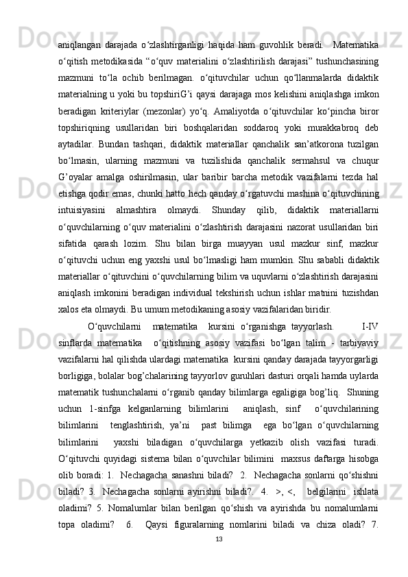 aniqlangan   darajada   o zlashtirganligi   haqida   ham   guvohlik   beradi.     Matematikaʻ
o qitish   metodikasida   “o quv   materialini   o zlashtirilish   darajasi”   tushunchasining	
ʻ ʻ ʻ
mazmuni   to la   ochib   berilmagan.   o qituvchilar   uchun   qo llanmalarda   didaktik	
ʻ ʻ ʻ
materialning u yoki bu topshiriG’i qaysi darajaga mos kelishini aniqlashga imkon
beradigan   kriteriylar   (mezonlar)   yo q.   Amaliyotda   o qituvchilar   ko pincha   biror	
ʻ ʻ ʻ
topshiriqning   usullaridan   biri   boshqalaridan   soddaroq   yoki   murakkabroq   deb
aytadilar.   Bundan   tashqari,   didaktik   materiallar   qanchalik   san’atkorona   tuzilgan
bo lmasin,   ularning   mazmuni   va   tuzilishida   qanchalik   sermahsul   va   chuqur	
ʻ
G’oyalar   amalga   oshirilmasin,   ular   baribir   barcha   metodik   vazifalarni   tezda   hal
etishga qodir emas, chunki hatto hech qanday o rgatuvchi mashina o qituvchining	
ʻ ʻ
intuisiyasini   almashtira   olmaydi.   Shunday   qilib,   didaktik   materiallarni
o quvchilarning   o quv   materialini   o zlashtirish   darajasini   nazorat   usullaridan   biri	
ʻ ʻ ʻ
sifatida   qarash   lozim.   Shu   bilan   birga   muayyan   usul   mazkur   sinf,   mazkur
o qituvchi   uchun  eng   yaxshi   usul   bo lmasligi   ham   mumkin.  Shu   sababli   didaktik
ʻ ʻ
materiallar o qituvchini o quvchilarning bilim va uquvlarni o zlashtirish darajasini	
ʻ ʻ ʻ
aniqlash   imkonini   beradigan   individual   tekshirish   uchun   ishlar   matnini   tuzishdan
xalos eta olmaydi. Bu umum metodikaning asosiy vazifalaridan biridir. 
O quvchilarni     matematika     kursini   o rganishga   tayyorlash.           I-IV	
ʻ ʻ
sinflarda   matematika     o qitishning   asosiy   vazifasi   bo lgan   talim   -   tarbiyaviy	
ʻ ʻ
vazifalarni hal qilishda ulardagi matematika  kursini qanday darajada tayyorgarligi
borligiga, bolalar bog’chalarining tayyorlov guruhlari dasturi orqali hamda uylarda
matematik tushunchalarni  o rganib qanday bilimlarga egaligiga bog’liq.   Shuning	
ʻ
uchun   1-sinfga   kelganlarning   bilimlarini     aniqlash,   sinf     o quvchilarining	
ʻ
bilimlarini     tenglashtirish,   ya’ni     past   bilimga     ega   bo lgan   o quvchilarning	
ʻ ʻ
bilimlarini     yaxshi   biladigan   o quvchilarga   yetkazib   olish   vazifasi   turadi.	
ʻ
O qituvchi   quyidagi   sistema   bilan   o quvchilar   bilimini     maxsus   daftarga   hisobga	
ʻ ʻ
olib boradi: 1.   Nechagacha  sanashni  biladi?   2.   Nechagacha sonlarni  qo shishni	
ʻ
biladi?   3.     Nechagacha   sonlarni   ayirishni   biladi?.     4.     >,   <,       belgilarini     ishlata
oladimi?   5.   Nomalumlar   bilan   berilgan   qo shish   va   ayirishda   bu   nomalumlarni	
ʻ
topa   oladimi?     6.     Qaysi   figuralarning   nomlarini   biladi   va   chiza   oladi?   7.
13 