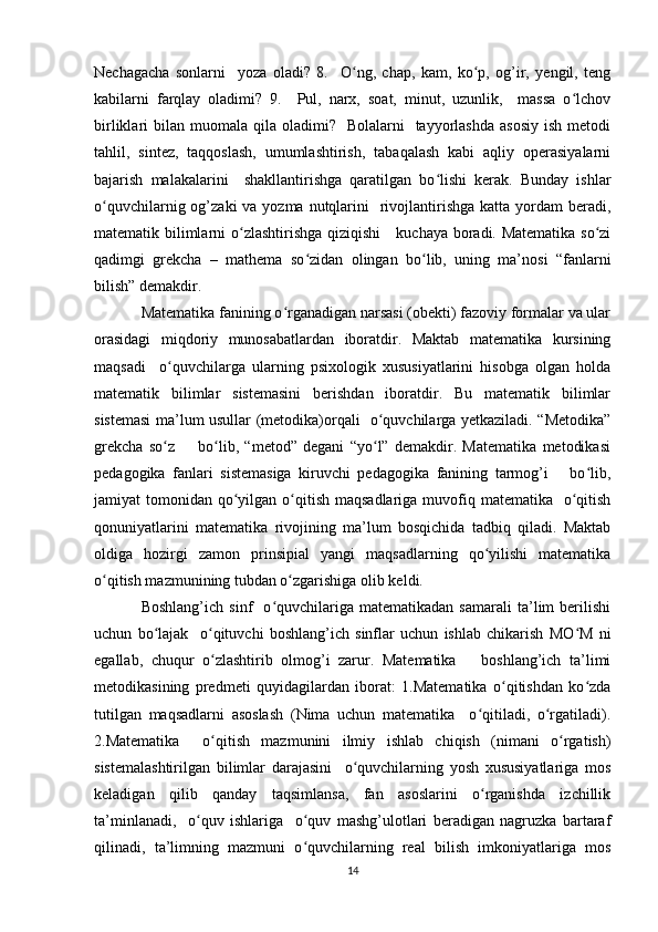 Nechagacha   sonlarni     yoza   oladi?   8.     O ng,   chap,   kam,   ko p,   og’ir,   yengil,   tengʻ ʻ
kabilarni   farqlay   oladimi?   9.     Pul,   narx,   soat,   minut,   uzunlik,     massa   o lchov	
ʻ
birliklari  bilan  muomala qila  oladimi?    Bolalarni     tayyorlashda   asosiy  ish  metodi
tahlil,   sintez,   taqqoslash,   umumlashtirish,   tabaqalash   kabi   aqliy   operasiyalarni
bajarish   malakalarini     shakllantirishga   qaratilgan   bo lishi   kerak.   Bunday   ishlar	
ʻ
o quvchilarnig og’zaki  va yozma nutqlarini    rivojlantirishga katta yordam  beradi,	
ʻ
matematik bilimlarni o zlashtirishga qiziqishi     kuchaya boradi. Matematika so zi	
ʻ ʻ
qadimgi   grekcha   –   mathema   so zidan   olingan   bo lib,   uning   ma’nosi   “fanlarni	
ʻ ʻ
bilish” demakdir. 
Matematika fanining o rganadigan narsasi (obekti) fazoviy formalar va ular	
ʻ
orasidagi   miqdoriy   munosabatlardan   iboratdir.   Maktab   matematika   kursining
maqsadi     o quvchilarga   ularning   psixologik   xususiyatlarini   hisobga   olgan   holda	
ʻ
matematik   bilimlar   sistemasini   berishdan   iboratdir.   Bu   matematik   bilimlar
sistemasi ma’lum usullar (metodika)orqali   o quvchilarga yetkaziladi. “Metodika”	
ʻ
grekcha   so z         bo lib,   “metod”   degani   “yo l”   demakdir.   Matematika   metodikasi	
ʻ ʻ ʻ
pedagogika   fanlari   sistemasiga   kiruvchi   pedagogika   fanining   tarmog’i       bo lib,	
ʻ
jamiyat  tomonidan qo yilgan o qitish maqsadlariga  muvofiq matematika   o qitish	
ʻ ʻ ʻ
qonuniyatlarini   matematika   rivojining   ma’lum   bosqichida   tadbiq   qiladi.   Maktab
oldiga   hozirgi   zamon   prinsipial   yangi   maqsadlarning   qo yilishi   matematika	
ʻ
o qitish mazmunining tubdan o zgarishiga olib keldi. 	
ʻ ʻ
Boshlang’ich   sinf     o quvchilariga   matematikadan   samarali   ta’lim   berilishi	
ʻ
uchun   bo lajak     o qituvchi   boshlang’ich   sinflar   uchun   ishlab   chikarish   MO M   ni	
ʻ ʻ ʻ
egallab,   chuqur   o zlashtirib   olmog’i   zarur.   Matematika       boshlang’ich   ta’limi	
ʻ
metodikasining   predmeti   quyidagilardan   iborat:   1.Matematika   o qitishdan   ko zda	
ʻ ʻ
tutilgan   maqsadlarni   asoslash   (Nima   uchun   matematika     o qitiladi,   o rgatiladi).	
ʻ ʻ
2.Matematika     o qitish   mazmunini   ilmiy   ishlab   chiqish   (nimani   o rgatish)	
ʻ ʻ
sistemalashtirilgan   bilimlar   darajasini     o quvchilarning   yosh   xususiyatlariga   mos	
ʻ
keladigan   qilib   qanday   taqsimlansa,   fan   asoslarini   o rganishda   izchillik	
ʻ
ta’minlanadi,     o quv   ishlariga     o quv   mashg’ulotlari   beradigan   nagruzka   bartaraf	
ʻ ʻ
qilinadi,   ta’limning   mazmuni   o quvchilarning   real   bilish   imkoniyatlariga   mos	
ʻ
14 