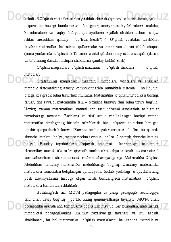 keladi.  3.O qitish   metodlarini   ilmiy  ishlab   chiqish   (qanday    o qitish   kerak,   ya’ni,ʻ ʻ
o quvchilar   hozirgi   kunda   zarur       bo lgan   ijtimoiy-iktisodiy   bilimlarni,   malaka,	
ʻ ʻ
ko nikmalarni   va     aqliy   faoliyat   qobiliyatlarini   egallab   olishlari   uchun     o quv
ʻ ʻ
ishlari   metodikasi   qanday       bo lishi   kerak?)   4.   O qitish   vositalari–darsliklar,	
ʻ ʻ
didaktik   materiallar,   ko rsatma-   qullanmalar   va   texnik   vositalarini   ishlab   chiqish	
ʻ
(nima yordamida  o qitish). 5.Ta’limni tashkil qilishni ilmiy ishlab chiqish. (darsni	
ʻ
va ta’limning darsdan tashqari shakllarini qanday tashkil etish) 
O qitish maqsadlari   o qitish mazmuni         o qitish shakllari                 o qitish	
ʻ ʻ ʻ ʻ
metodlari  
O qitishning   maqsadlari,   mazmuni,   metodlari,   vositalari   va   shakllari
ʻ
metodik   sistemasining   asosiy   komponentlarida   murakkab   sistema       bo lib,   uni	
ʻ
o ziga xos grafik bilan tasvirlash mumkin. Matematika  o qitish metodikasi boshqa	
ʻ ʻ
fanlar,   eng   avvalo,   matematika   fani   –   o zining   bazaviy   fani   bilan   uzviy   bog’liq.	
ʻ
Hozirgi   zamon   matematikasi   natural   son   tushunchasini   asoslashda   to plamlar	
ʻ
nazariyasiga   tayanadi.   Boshlang’ich   sinf   uchun   mo ljallangan   hozirgi   zamon	
ʻ
matematika   darsligining   birinchi   sahifalarida   biz     o quvchilar   uchun   berilgan
ʻ
topshiriqlarga  duch  kelamiz:  “Rasmda  nechta  yuk  mashinasi      bo lsa,  bir   qatorda	
ʻ
shuncha katakni   bo ya, rasmda nechta avtobus   bo lsa, 2-qatorda shuncha katakni	
ʻ ʻ
bo ya”.   Bunday   topshiriqlarni   bajarish   bolalarni     ko rsatilgan   to plamlar	
ʻ ʻ ʻ
elementlari orasida o zaro bir qiymatli moslik o rnatishga undaydi, bu esa natural	
ʻ ʻ
son   tushunchasini   shakllantirishda   muhim     ahamiyatga   ega.   Matematika   O qitish	
ʻ
Metodikasi   umumiy   matematika   metodikasiga   bog’liq.   Umumiy   matematika
metodikasi   tomonidan  belgilangan   qonuniyatlar   kichik   yoshdagi     o quvchilarning	
ʻ
yosh   xususiyatlarini   hisobga   olgan   holda   boshlang’ich   matematika     o qitish	
ʻ
metodikasi tomonidan ishlatiladi. 
Boshlang’ich   sinf   MO M   pedagogika   va   yangi   pedagogik   texnologiya	
ʻ
fani   bilan   uzviy   bog’liq       bo lib,   uning   qonuniyatlariga   tayanadi.   MO M   bilan
ʻ ʻ
pedagogika orasida ikki tomonlama bog’lanish mavjud. Bir tomondan, matematika
metodikasi   pedagogikaning   umumiy   nazariyasiga   tayanadi   va   shu   asosda
shakllanadi,   bu   hol   matematika     o qitish   masalalarini   hal   etishda   metodik   va	
ʻ
15 