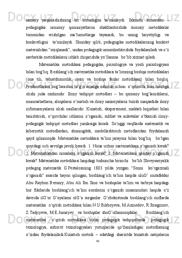 nazariy   yaqinlashishning   bir   butunligini   ta’minlaydi.   Ikkinchi   tomondan   –
pedagogika   umumiy   qonuniyatlarini   shakllantirishda   xususiy   metodikalar
tomonidan   erishilgan   ma’lumotlarga   tayanadi,   bu   uning   hayotiyligi   va
konkretligini     ta’minlaydi.   Shunday   qilib,   pedagogika   metodikalarning   konkret
materialidan “oziqlanadi”, undan pedagogik umumlashtirishda foydalaniladi va o zʻ
navbatida metodikalarni ishlab chiqarishda yo llanma   bo lib xizmat qiladi.	
ʻ ʻ
Matematika   metodikasi   pedagogika,   psixologiya   va   yosh   psixologiyasi
bilan bog’liq. Boshlang’ich matematika metodikasi ta’limning boshqa metodikalari
(ona   tili,   tabiatshunoslik,   rasm   va   boshqa   fanlar   metodikasi)   bilan   boqliq.
Predmetlararo bog’lanishni to g’ri amalga oshirish uchun  o qituvchi buni hisobga	
ʻ ʻ
olishi   juda   muhimdir.   Ilmiy   tadqiqot   metodlari   –   bu   qonuniy   bog’lanishlarni,
munosabatlarni, aloqalarni o rnatish va ilmiy nazariyalarni tuzish maqsadida ilmiy
ʻ
informasiyalarni   olish   usullaridir.   Kuzatish,   eksperement,   maktab   hujjatlari   bilan
tanishtirish,   o quvchilar   ishlarini   o rganish,   suhbat   va   anketalar   o tkazish   ilmiy-	
ʻ ʻ ʻ
pedagogik   tadqiqot   metodlari   jumlasiga   kiradi.   So nggi   vaqtlarda   matematik   va	
ʻ
kibernetik   metodlardan,   shuningdek,   modellashtirish   metodlaridan   foydalanish
qayd   qilinmoqda.   Matematika   metodikasi   ta’lim   jarayoni   bilan   bog’liq       bo lgan	
ʻ
quyidagi uch savolga javob beradi: 1. Nima uchun matematikani o rganish kerak?	
ʻ
2.   Matematikadan   nimalarni   o rganish   kerak?   3.   Matematikani   qanday   o rganish	
ʻ ʻ
kerak? Matematika metodikasi haqidagi tushuncha birinchi   bo lib Shveysariyalik	
ʻ
pedagog   matematik   G.Pestalosining   1803   yilda   yozgan   “Sonni     ko rgazmali	
ʻ
o rganish”   asarida   bayon   qilingan,   boshlang’ich   ta’lim   haqida   uluG’   mutafakkir	
ʻ
Abu   Rayhon   Beruniy,   Abu   Ali   Ibn   Sino   va   boshqalar   ta’lim   va   tarbiya   haqidagi
hur   fikrlarida   boshlang’ich   ta’lim   asoslarini   o rganish   muammolari   haqida   o z	
ʻ ʻ
davrida   ilG’or   G’oyalarni   olG’a   surganlar.   O zbekistonda   boshlang’ich   sinflarda	
ʻ
matematika  o qitish metodikasi bilan N.U.Bikboyeva, M.Axmedov, R.Ibragimov,	
ʻ
Z.Tadjiyeva,   M.E.Jumayev     va   boshqalar   shuG’ullanmoqdalar.         Boshlang’ich
matematika     o qitish   metodikasi   butun   pedagogik   tadqiqotlarda     pedagogik	
ʻ
texnologiya,   axborot   texnologiyalari   yutuqlarida   qo llaniladigan   metodlarning	
ʻ
o zidan   foydalaniladi.Kuzatish   metodi   –   odatdagi   sharoitda   kuzatish   natijalarini	
ʻ
16 