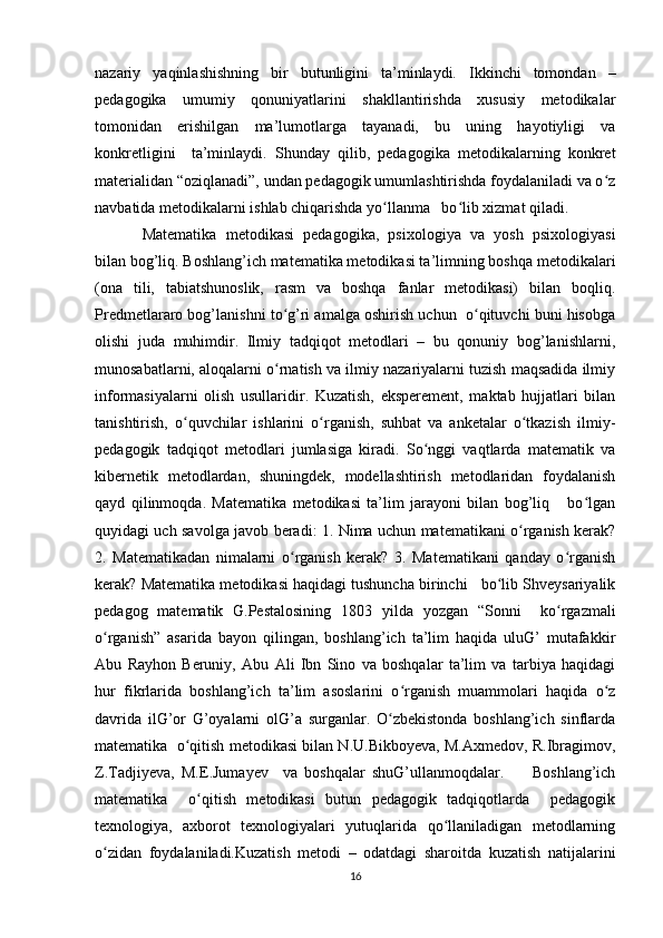 nazariy   yaqinlashishning   bir   butunligini   ta’minlaydi.   Ikkinchi   tomondan   –
pedagogika   umumiy   qonuniyatlarini   shakllantirishda   xususiy   metodikalar
tomonidan   erishilgan   ma’lumotlarga   tayanadi,   bu   uning   hayotiyligi   va
konkretligini     ta’minlaydi.   Shunday   qilib,   pedagogika   metodikalarning   konkret
materialidan “oziqlanadi”, undan pedagogik umumlashtirishda foydalaniladi va o zʻ
navbatida metodikalarni ishlab chiqarishda yo llanma   bo lib xizmat qiladi.	
ʻ ʻ
Matematika   metodikasi   pedagogika,   psixologiya   va   yosh   psixologiyasi
bilan bog’liq. Boshlang’ich matematika metodikasi ta’limning boshqa metodikalari
(ona   tili,   tabiatshunoslik,   rasm   va   boshqa   fanlar   metodikasi)   bilan   boqliq.
Predmetlararo bog’lanishni to g’ri amalga oshirish uchun  o qituvchi buni hisobga	
ʻ ʻ
olishi   juda   muhimdir.   Ilmiy   tadqiqot   metodlari   –   bu   qonuniy   bog’lanishlarni,
munosabatlarni, aloqalarni o rnatish va ilmiy nazariyalarni tuzish maqsadida ilmiy
ʻ
informasiyalarni   olish   usullaridir.   Kuzatish,   eksperement,   maktab   hujjatlari   bilan
tanishtirish,   o quvchilar   ishlarini   o rganish,   suhbat   va   anketalar   o tkazish   ilmiy-	
ʻ ʻ ʻ
pedagogik   tadqiqot   metodlari   jumlasiga   kiradi.   So nggi   vaqtlarda   matematik   va	
ʻ
kibernetik   metodlardan,   shuningdek,   modellashtirish   metodlaridan   foydalanish
qayd   qilinmoqda.   Matematika   metodikasi   ta’lim   jarayoni   bilan   bog’liq       bo lgan	
ʻ
quyidagi uch savolga javob beradi: 1. Nima uchun matematikani o rganish kerak?	
ʻ
2.   Matematikadan   nimalarni   o rganish   kerak?   3.   Matematikani   qanday   o rganish	
ʻ ʻ
kerak? Matematika metodikasi haqidagi tushuncha birinchi   bo lib Shveysariyalik	
ʻ
pedagog   matematik   G.Pestalosining   1803   yilda   yozgan   “Sonni     ko rgazmali	
ʻ
o rganish”   asarida   bayon   qilingan,   boshlang’ich   ta’lim   haqida   uluG’   mutafakkir	
ʻ
Abu   Rayhon   Beruniy,   Abu   Ali   Ibn   Sino   va   boshqalar   ta’lim   va   tarbiya   haqidagi
hur   fikrlarida   boshlang’ich   ta’lim   asoslarini   o rganish   muammolari   haqida   o z	
ʻ ʻ
davrida   ilG’or   G’oyalarni   olG’a   surganlar.   O zbekistonda   boshlang’ich   sinflarda	
ʻ
matematika  o qitish metodikasi bilan N.U.Bikboyeva, M.Axmedov, R.Ibragimov,	
ʻ
Z.Tadjiyeva,   M.E.Jumayev     va   boshqalar   shuG’ullanmoqdalar.         Boshlang’ich
matematika     o qitish   metodikasi   butun   pedagogik   tadqiqotlarda     pedagogik	
ʻ
texnologiya,   axborot   texnologiyalari   yutuqlarida   qo llaniladigan   metodlarning	
ʻ
o zidan   foydalaniladi.Kuzatish   metodi   –   odatdagi   sharoitda   kuzatish   natijalarini	
ʻ
16