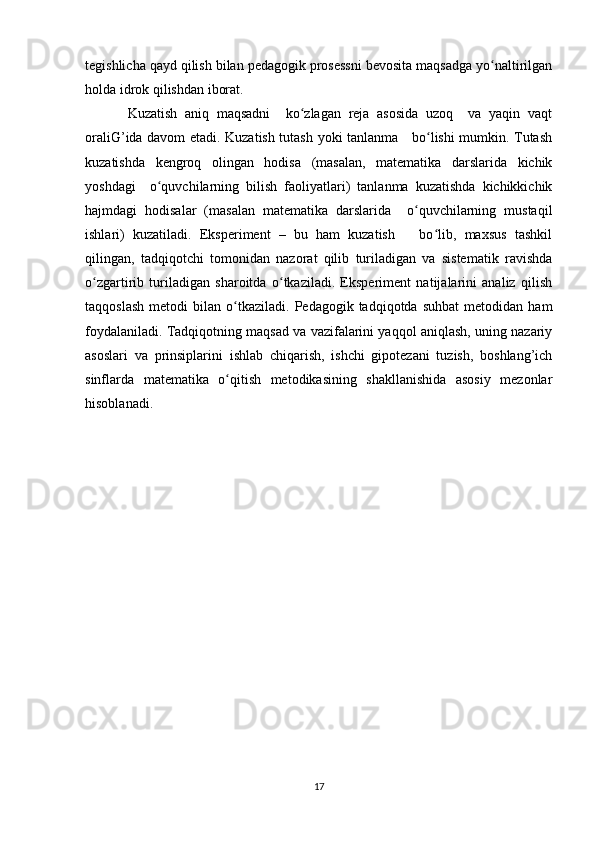 tegishlicha qayd qilish bilan pedagogik prosessni bevosita maqsadga yo naltirilganʻ
holda idrok qilishdan iborat. 
Kuzatish   aniq   maqsadni     ko zlagan   reja   asosida   uzoq     va   yaqin   vaqt	
ʻ
oraliG’ida davom etadi. Kuzatish tutash yoki tanlanma     bo lishi mumkin. Tutash	
ʻ
kuzatishda   kengroq   olingan   hodisa   (masalan,   matematika   darslarida   kichik
yoshdagi     o quvchilarning   bilish   faoliyatlari)   tanlanma   kuzatishda   kichikkichik	
ʻ
hajmdagi   hodisalar   (masalan   matematika   darslarida     o quvchilarning   mustaqil	
ʻ
ishlari)   kuzatiladi.   Eksperiment   –   bu   ham   kuzatish       bo lib,   maxsus   tashkil	
ʻ
qilingan,   tadqiqotchi   tomonidan   nazorat   qilib   turiladigan   va   sistematik   ravishda
o zgartirib   turiladigan   sharoitda   o tkaziladi.   Eksperiment   natijalarini   analiz   qilish	
ʻ ʻ
taqqoslash   metodi   bilan  o tkaziladi.   Pedagogik  tadqiqotda   suhbat   metodidan  ham	
ʻ
foydalaniladi. Tadqiqotning maqsad va vazifalarini yaqqol aniqlash, uning nazariy
asoslari   va   prinsiplarini   ishlab   chiqarish,   ishchi   gipotezani   tuzish,   boshlang’ich
sinflarda   matematika   o qitish   metodikasining   shakllanishida   asosiy   mezonlar
ʻ
hisoblanadi. 
17 