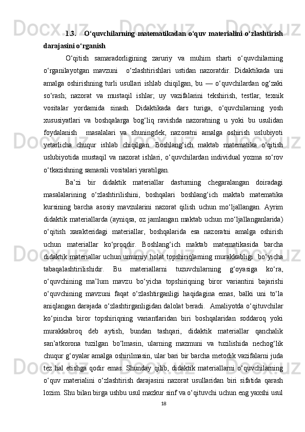1.3.       O‘quvchilarning   matematikadan   o‘quv   materialini   o‘zlashtirish
darajasini o‘rganish 
O‘qitish   samaradorligining   zaruriy   va   muhim   sharti   o‘quvchilarning
o‘rganilayotgan   mavzuni     o‘zlashtirishlari   ustidan   nazoratdir.   Didaktikada   uni
amalga   oshirishning   turli   usullari   ishlab   chiqilgan,   bu   —   o‘quvchilardan   og‘zaki
so‘rash;   nazorat   va   mustaqil   ishlar;   uy   vazifalarini   tekshirish,   testlar,   texnik
vositalar   yordamida   sinash.   Didaktikada   dars   turiga,   o‘quvchilarning   yosh
xususiyatlari   va   boshqalarga   bog‘liq   ravishda   nazoratning   u   yoki   bu   usulidan
foydalanish     masalalari   va   shuningdek,   nazoratni   amalga   oshirish   uslubiyoti
yetarlicha   chuqur   ishlab   chiqilgan.   Boshlang‘ich   maktab   matematika   o‘qitish
uslubiyotida   mustaqil   va   nazorat   ishlari,   o‘quvchilardan   individual   yozma   so‘rov
o‘tkazishning samarali vositalari yaratilgan. 
Ba’zi   bir   didaktik   materiallar   dasturning   chegaralangan   doiradagi
masalalarining   o‘zlashtirilishini,   boshqalari   boshlang‘ich   maktab   matematika
kursining   barcha   asosiy   mavzularini   nazorat   qilish   uchun   mo‘ljallangan.   Ayrim
didaktik   materiallarda   (ayniqsa,   oz   jamlangan   maktab   uchun   mo‘ljallanganlarida)
o‘qitish   xarakteridagi   materiallar,   boshqalarida   esa   nazoratni   amalga   oshirish
uchun   materiallar   ko‘proqdir.   Boshlang‘ich   maktab   matematikasida   barcha
didaktik materiallar  uchun umumiy holat  topshiriqlarning murakkabligi    bo‘yicha
tabaqalashtirilishidir.   Bu   materiallarni   tuzuvchilarning   g‘oyasiga   ko‘ra,
o‘quvchining   ma’lum   mavzu   bo‘yicha   topshiriqning   biror   variantini   bajarishi
o‘quvchining   mavzuni   faqat   o‘zlashtirganligi   haqidagina   emas,   balki   uni   to‘la
aniqlangan darajada o‘zlashtirganligidan dalolat beradi.   Amaliyotda o‘qituvchilar
ko‘pincha   biror   topshiriqning   variantlaridan   biri   boshqalaridan   soddaroq   yoki
murakkabroq   deb   aytish,   bundan   tashqari,   didaktik   materiallar   qanchalik
san’atkorona   tuzilgan   bo‘lmasin,   ularning   mazmuni   va   tuzilishida   nechog‘lik
chuqur g‘oyalar amalga oshirilmasin, ular bari bir barcha metodik vazifalarni juda
tez   hal   etishga   qodir   emas.   Shunday   qilib,   didaktik   materiallarni   o‘quvchilarning
o‘quv   materialini   o‘zlashtirish   darajasini   nazorat   usullaridan   biri   sifatida   qarash
lozim. Shu bilan birga ushbu usul mazkur sinf va o‘qituvchi uchun eng yaxshi usul
18