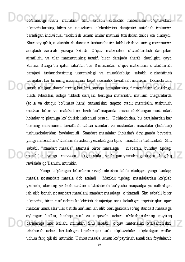 bo‘lmasligi   ham   mumkin.   Shu   sababli   didaktik   materiallar   o‘qituvchini
o‘quvchilarning   bilim   va   uquvlarini   o‘zlashtirish   darajasini   aniqlash   imkonini
beradigan individual  tekshirish uchun ishlar  matnini  tuzishdan  xalos eta  olmaydi.
Shunday qilib, o‘zlashtirish darajasi tushunchasini tahlil etish va uning mazmunini
aniqlash   zarurati   yuzaga   keladi.   O‘quv   materialini   o‘zlashtirilish   darajalari
ajratilishi   va   ular   mazmunining   tasnifi   biror   darajada   shartli   ekanligini   qayd
etamiz.  Bunga   bir  qator   sabablar  bor.  Birinchidan,  o‘quv  materialini  o‘zlashtirish
darajasi   tushunchasining   umumiyligi   va   murakkabligi   sababli   o‘zlashtirish
darajalari har birining mazmunini faqat sxematik tavsiflash mumkin.  Ikkinchidan,
sanab o‘tilgan darajalarning har biri boshqa darajalarning elementlarini o‘z ichiga
oladi.   Masalan,   asliga   tiklash   darajasi   berilgan   materialni   ma’lum   chegaralarda
(to‘la   va   chuqur   bo‘lmasa   ham)   tushunishni   taqozo   etadi;   materialni   tushunish
mazkur   bilim   va   malakalarni   hech   bo‘lmaganda   ancha   cheklangan   nostandart
holatlar to‘plamiga ko‘chirish imkonini beradi.   Uchinchidan, bu darajalardan har
birining   mazmunini   tavsiflash   uchun   standart   va   nostandart   masalalar   (holatlar)
tushunchalaridan   foydalanildi.   Standart   masalalar   (holatlar)   deyilganda   bevosita
yangi materialni o‘zlashtirish uchun yechiladigan tipik   masalalar tushuniladi. Shu
sababli   “standart   masala”   atamasi   biror   masalaga       nisbatan,   bunday   tipdagi
masalalar   yangi   mavzuni   o‘rganishda   yechilgan-yechilmaganligini   bog‘liq
ravishda qo‘llanishi mumkin. 
Yangi   to‘plangan   bilimlarni   rivojlantirishni   talab   etadigan   yangi   turdagi
masala   nostandart   masala   deb   ataladi.     Mazkur   tipdagi   masalalardan   ko‘plab
yechish,   ularning   yechish   usulini   o‘zlashtirish   bo‘yicha   maqsadga   yo‘naltirilgan
ish olib borish nostandart masalani standart masalaga  o‘tkazadi. Shu sababli biror
o‘quvchi,   biror   sinf   uchun   ko‘chirish   darajasiga   mos   keladigan   topshiriqlar,   agar
mazkur masalalar ular ustida ma’lum ish olib borilganidan so‘ng standart masalaga
aylangan   bo‘lsa,   boshqa   sinf   va   o‘quvchi   uchun   o‘zlashtirishning   quyiroq
darajasiga   mos   kelishi   mumkin.   Shu   sababli,   o‘quv   materialini   o‘zlashtirishni
tekshirish   uchun   beriladigan   topshiriqlar   turli   o‘qituvchilar   o‘qitadigan   sinflar
uchun farq qilishi mumkin. Ushbu masala uchun ko‘paytirish amalidan foydalanib
19 