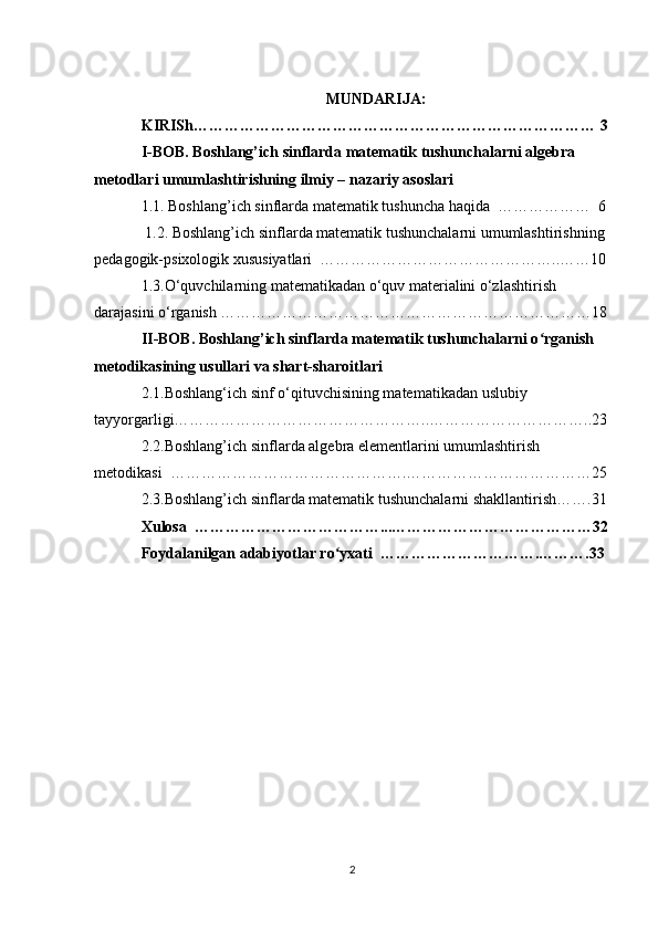 MUNDARIJA:
KIRISh…………………………………………………………………… 3
I-BOB. Boshlang’ich sinflarda matematik tushunchalarni algebra         
metodlari umumlashtirishning ilmiy – nazariy asoslari   
1.1. Boshlang’ich sinflarda matematik tushuncha haqida  ………………  6
 1.2. Boshlang’ich sinflarda matematik tushunchalarni umumlashtirishning 
pedagogik-psixologik xususiyatlari  ………………………………………..……10
1.3.O‘quvchilarning matematikadan o‘quv materialini o‘zlashtirish 
darajasini o‘rganish ………………………………………………………………18
II-BOB. Boshlang’ich sinflarda matematik tushunchalarni o rganish ʻ
metodikasining usullari va shart-sharoitlari 
2.1.Boshlang‘ich sinf o‘qituvchisining matematikadan uslubiy 
tayyorgarligi…………………………………………..…………………………..23
2.2.Boshlang’ich sinflarda algebra elementlarini umumlashtirish  
metodikasi  ……………………………………….………………………………25
2.3.Boshlang’ich sinflarda matematik tushunchalarni shakllantirish…….31 
Xulosa  ………………………………...…………………………………32
Foydalanilgan adabiyotlar ro yxati  ………………………….……….33	
ʻ
2 