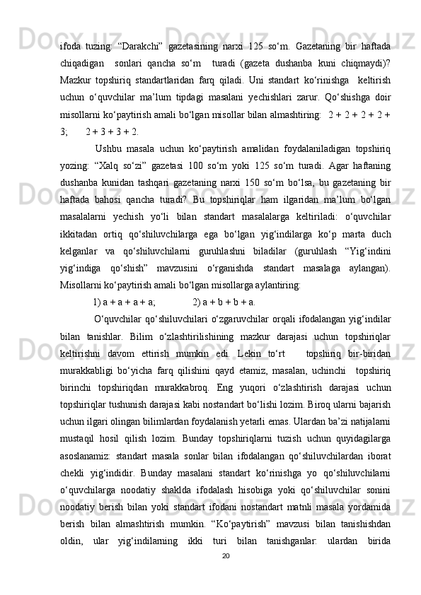 ifoda   tuzing:   “Darakchi”   gazetasining   narxi   125   so‘m.   Gazetaning   bir   haftada
chiqadigan     sonlari   qancha   so‘m     turadi   (gazeta   dushanba   kuni   chiqmaydi)?
Mazkur   topshiriq   standartlaridan   farq   qiladi.   Uni   standart   ko‘rinishga     keltirish
uchun   o‘quvchilar   ma’lum   tipdagi   masalani   yechishlari   zarur.   Qo‘shishga   doir
misollarni ko‘paytirish amali bo‘lgan misollar bilan almashtiring:  2 + 2 + 2 + 2 +
3;       2 + 3 + 3 + 2. 
  Ushbu   masala   uchun   ko‘paytirish   amalidan   foydalaniladigan   topshiriq
yozing:   “Xalq   so‘zi”   gazetasi   100   so‘m   yoki   125   so‘m   turadi.   Agar   haftaning
dushanba   kunidan   tashqari   gazetaning   narxi   150   so‘m   bo‘lsa,   bu   gazetaning   bir
haftada   bahosi   qancha   turadi?   Bu   topshiriqlar   ham   ilgaridan   ma’lum   bo‘lgan
masalalarni   yechish   yo‘li   bilan   standart   masalalarga   keltiriladi:   o‘quvchilar
ikkitadan   ortiq   qo‘shiluvchilarga   ega   bo‘lgan   yig‘indilarga   ko‘p   marta   duch
kelganlar   va   qo‘shiluvchilarni   guruhlashni   biladilar   (guruhlash   “Yig‘indini
yig‘indiga   qo‘shish”   mavzusini   o‘rganishda   standart   masalaga   aylangan).
Misollarni ko‘paytirish amali bo‘lgan misollarga aylantiring: 
 1) a + a + a + a;               2) a + b + b + a. 
  O‘quvchilar  qo‘shiluvchilari  o‘zgaruvchilar  orqali  ifodalangan  yig‘indilar
bilan   tanishlar.   Bilim   o‘zlashtirilishining   mazkur   darajasi   uchun   topshiriqlar
keltirishni   davom   ettirish   mumkin   edi.   Lekin   to‘rt       topshiriq   bir-biridan
murakkabligi   bo‘yicha   farq   qilishini   qayd   etamiz,   masalan,   uchinchi     topshiriq
birinchi   topshiriqdan   murakkabroq.   Eng   yuqori   o‘zlashtirish   darajasi   uchun
topshiriqlar tushunish darajasi kabi nostandart bo‘lishi lozim. Biroq ularni bajarish
uchun ilgari olingan bilimlardan foydalanish yetarli emas. Ulardan ba’zi natijalarni
mustaqil   hosil   qilish   lozim.   Bunday   topshiriqlarni   tuzish   uchun   quyidagilarga
asoslanamiz:   standart   masala   sonlar   bilan   ifodalangan   qo‘shiluvchilardan   iborat
chekli   yig‘indidir.   Bunday   masalani   standart   ko‘rinishga   yo   qo‘shiluvchilarni
o‘quvchilarga   noodatiy   shaklda   ifodalash   hisobiga   yoki   qo‘shiluvchilar   sonini
noodatiy   berish   bilan   yoki   standart   ifodani   nostandart   matnli   masala   yordamida
berish   bilan   almashtirish   mumkin.   “Ko‘paytirish”   mavzusi   bilan   tanishishdan
oldin,   ular   yig‘indilarning   ikki   turi   bilan   tanishganlar:   ulardan   birida
20 