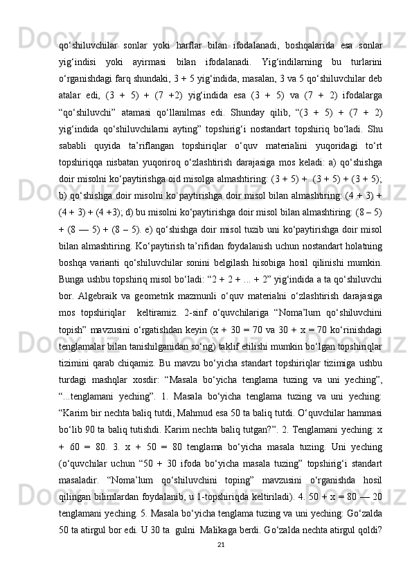 qo‘shiluvchilar   sonlar   yoki   harflar   bilan   ifodalanadi,   boshqalarida   esa   sonlar
yig‘indisi   yoki   ayirmasi   bilan   ifodalanadi.   Yig‘indilarning   bu   turlarini
o‘rganishdagi farq shundaki, 3 + 5 yig‘indida, masalan, 3 va 5 qo‘shiluvchilar deb
atalar   edi,   (3   +   5)   +   (7   +2)   yig‘indida   esa   (3   +   5)   va   (7   +   2)   ifodalarga
“qo‘shiluvchi”   atamasi   qo‘llanilmas   edi.   Shunday   qilib,   “(3   +   5)   +   (7   +   2)
yig‘indida   qo‘shiluvchilarni   ayting”   topshirig‘i   nostandart   topshiriq   bo‘ladi.   Shu
sababli   quyida   ta’riflangan   topshiriqlar   o‘quv   materialini   yuqoridagi   to‘rt
topshiriqqa   nisbatan   yuqoriroq   o‘zlashtirish   darajasiga   mos   keladi:   a)   qo‘shishga
doir misolni ko‘paytirishga oid misolga almashtiring: (3 + 5) +   (3 + 5) + (3 + 5);
b) qo‘shishga doir misolni ko`paytirishga doir misol bilan almashtiring: (4 + 3) +
(4 + 3) + (4 +3); d) bu misolni ko‘paytirishga doir misol bilan almashtiring: (8 – 5)
+ (8 — 5) + (8 – 5). e) qo‘shishga doir misol tuzib uni ko‘paytirishga doir misol
bilan almashtiring. Ko‘paytirish ta’rifidan foydalanish uchun nostandart holatning
boshqa   varianti   qo‘shiluvchilar   sonini   belgilash   hisobiga   hosil   qilinishi   mumkin.
Bunga ushbu topshiriq misol bo‘ladi: “2 + 2 + ... + 2” yig‘indida a ta qo‘shiluvchi
bor.   Algebraik   va   geometrik   mazmunli   o‘quv   materialni   o‘zlashtirish   darajasiga
mos   topshiriqlar     keltiramiz.   2-sinf   o‘quvchilariga   “Noma’lum   qo‘shiluvchini
topish”  mavzusini   o‘rgatishdan  keyin  (x  + 30  = 70  va 30  + x  = 70  ko‘rinishdagi
tenglamalar bilan tanishilganidan so‘ng) taklif etilishi mumkin bo‘lgan topshiriqlar
tizimini   qarab   chiqamiz.   Bu   mavzu   bo‘yicha   standart   topshiriqlar   tizimiga   ushbu
turdagi   mashqlar   xosdir:   “Masala   bo‘yicha   tenglama   tuzing   va   uni   yeching”,
“...tenglamani   yeching”.   1.   Masala   bo‘yicha   tenglama   tuzing   va   uni   yeching:
“Karim bir nechta baliq tutdi, Mahmud esa 50 ta baliq tutdi. O‘quvchilar hammasi
bo‘lib 90 ta baliq tutishdi. Karim nechta baliq tutgan?”. 2. Tenglamani yeching: x
+   60   =   80.   3.   x   +   50   =   80   tenglama   bo‘yicha   masala   tuzing.   Uni   yeching
(o‘quvchilar   uchun   “50   +   30   ifoda   bo‘yicha   masala   tuzing”   topshirig‘i   standart
masaladir.   “Noma’lum   qo‘shiluvchini   toping”   mavzusini   o‘rganishda   hosil
qilingan bilimlardan foydalanib, u 1-topshiriqda keltiriladi). 4. 50 + x = 80 — 20
tenglamani yeching. 5. Masala bo‘yicha tenglama tuzing va uni yeching: Go‘zalda
50 ta atirgul bor edi. U 30 ta  gulni  Malikaga berdi. Go‘zalda nechta atirgul qoldi?
21 