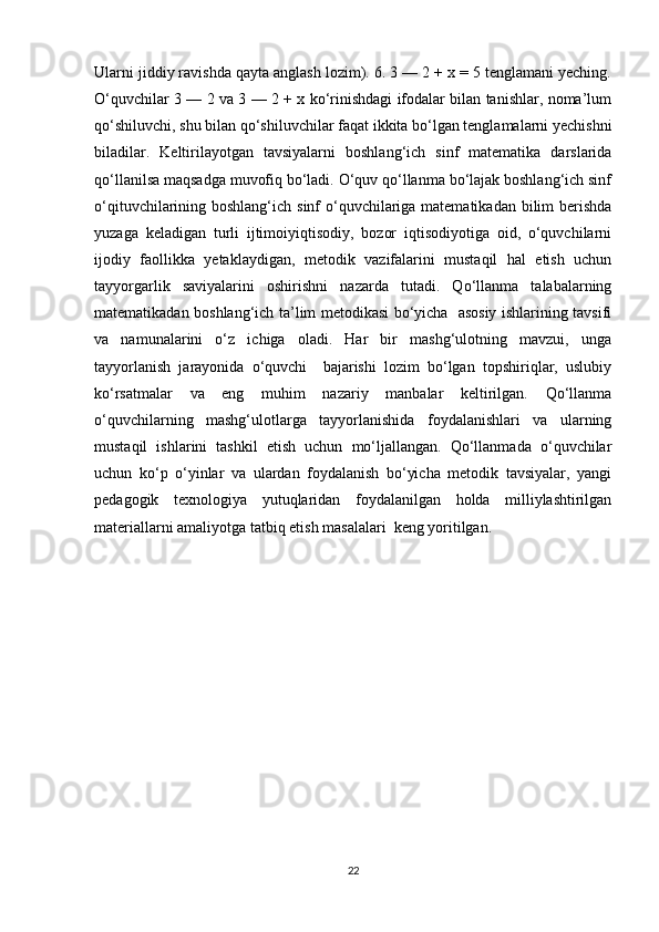 Ularni jiddiy ravishda qayta anglash lozim). 6. 3 — 2 + x = 5 tenglamani yeching.
O‘quvchilar 3 — 2 va 3 — 2 + x ko‘rinishdagi ifodalar bilan tanishlar, noma’lum
qo‘shiluvchi, shu bilan qo‘shiluvchilar faqat ikkita bo‘lgan tenglamalarni yechishni
biladilar.   Keltirilayotgan   tavsiyalarni   boshlang‘ich   sinf   matematika   darslarida
qo‘llanilsa maqsadga muvofiq bo‘ladi. O‘quv qo‘llanma bo‘lajak boshlang‘ich sinf
o‘qituvchilarining boshlang‘ich sinf  o‘quvchilariga matematikadan bilim  berishda
yuzaga   keladigan   turli   ijtimoiyiqtisodiy,   bozor   iqtisodiyotiga   oid,   o‘quvchilarni
ijodiy   faollikka   yetaklaydigan,   metodik   vazifalarini   mustaqil   hal   etish   uchun
tayyorgarlik   saviyalarini   oshirishni   nazarda   tutadi.   Qo‘llanma   talabalarning
matematikadan boshlang‘ich ta’lim metodikasi bo‘yicha   asosiy ishlarining tavsifi
va   namunalarini   o‘z   ichiga   oladi.   Har   bir   mashg‘ulotning   mavzui,   unga
tayyorlanish   jarayonida   o‘quvchi     bajarishi   lozim   bo‘lgan   topshiriqlar,   uslubiy
ko‘rsatmalar   va   eng   muhim   nazariy   manbalar   keltirilgan.   Qo‘llanma
o‘quvchilarning   mashg‘ulotlarga   tayyorlanishida   foydalanishlari   va   ularning
mustaqil   ishlarini   tashkil   etish   uchun   mo‘ljallangan.   Qo‘llanmada   o‘quvchilar
uchun   ko‘p   o‘yinlar   va   ulardan   foydalanish   bo‘yicha   metodik   tavsiyalar,   yangi
pedagogik   texnologiya   yutuqlaridan   foydalanilgan   holda   milliylashtirilgan
materiallarni amaliyotga tatbiq etish masalalari  keng yoritilgan.  
22 