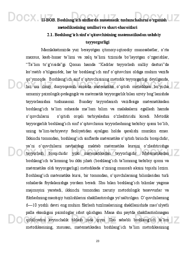 II-BOB. Boshlang’ich sinflarda matematik tushunchalarni o rganishʻ
metodikasining usullari va shart-sharoitlari
2.1. Boshlang‘ich sinf o‘qituvchisining matematikadan uslubiy
tayyorgarligi
  Mamlakatimizda   yuz   berayotgan   ijtimoiy-iqtisodiy   munosabatlar,   o‘rta
maxsus,   kasb-hunar   ta’limi   va   xalq   ta’limi   tizimida   bo‘layotgan   o‘zgarishlar,
“Ta’lim   to‘g‘risida”gi   Qonun   hamda   “Kadrlar   tayyorlash   milliy   dasturi”da
ko‘rsatib o‘tilganidek, har  bir  boshlang‘ich  sinf  o‘qituvchisi  oldiga muhim  vazifa
qo‘ymoqda.  Boshlang‘ich sinf o‘qituvchisining metodik tayyorgarligi deyilganda,
biz   uni   ilmiy   dunyoqarash   asosida   matematika   o‘qitish   metodikasi   bo‘yicha
umumiy psixologik-pedagogik va matematik tayyorgarlik bilan uzviy bog‘lanishda
tayyorlanishni   tushunamiz.   Bunday   tayyorlanish   vazifasiga   matematikadan
boshlang‘ich   ta’lim   sohasida   ma’lum   bilim   va   malakalarni   egallash   hamda
o‘quvchilarni     o‘qitish   orqali   tarbiyalashni   o‘zlashtirishi   kiradi.   Metodik
tayyorgarlik boshlang‘ich sinf o‘qituvchisini  tayyorlashning tarkibiy qismi bo‘lib,
uning   ta’lim-tarbiyaviy   faoliyatidan   ajralgan   holda   qaralishi   mumkin   emas.
Ikkinchi tomondan, boshlang‘ich sinflarda matematika o‘qitish birinchi bosqichdir,
ya’ni   o‘quvchilarni   navbatdagi   maktab   matematika   kursini   o‘zlashtirishga
tayyorlash   bosqichidir   yoki   matematikadan   tayyorligidir.   Matematikadan
boshlang‘ich   ta’limning   bu   ikki   jihati   (boshlang‘ich   ta’limning   tarkibiy   qismi   va
matematika oldi tayyorgarligi) metodikada o‘zining munosib aksini topishi lozim.
Boshlang‘ich   matematika   kursi,   bir   tomondan,   o‘quvchilarning   bilimlaridan   turli
sohalarda   foydalanishga   yordam   beradi.   Shu   bilan   boshlang‘ich   bilimlar   yagona
majmuyini   yaratadi,   ikkinchi   tomondan   zaruriy   metodologik   tasavvurlar   va
fikrlashning mantiqiy tuzilishlarini shakllantirishga yo‘naltirilgan. O‘quvchilarning
6—10 yoshli  davri eng muhim fikrlash tuzilmalarining shakllanishida  mas’ulyatli
palla   ekanligini   psixologlar   isbot   qilishgan.   Mana   shu   paytda   shakllantirilmagan
qobiliyatini   keyinchalik   tiklash   juda   qiyin.   Shu   sababli   boshlang‘ich   ta’lim
metodikasining,   xususan,   matematikadan   boshlang‘ich   ta’lim   metodikasining
23
