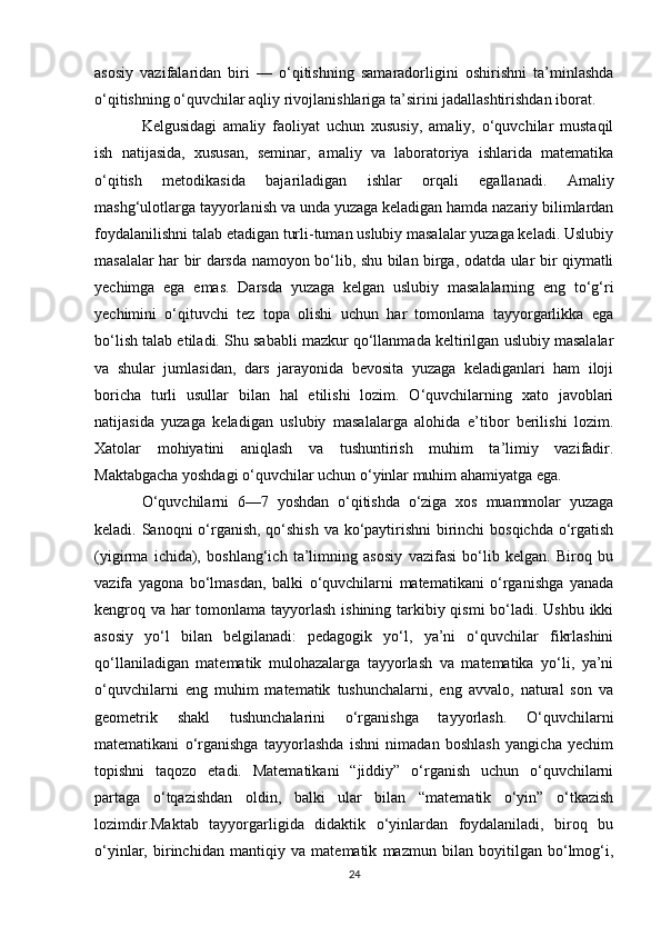 asosiy   vazifalaridan   biri   —   o‘qitishning   samaradorligini   oshirishni   ta’minlashda
o‘qitishning o‘quvchilar aqliy rivojlanishlariga ta’sirini jadallashtirishdan iborat. 
Kelgusidagi   amaliy   faoliyat   uchun   xususiy,   amaliy,   o‘quvchilar   mustaqil
ish   natijasida,   xususan,   seminar,   amaliy   va   laboratoriya   ishlarida   matematika
o‘qitish   metodikasida   bajariladigan   ishlar   orqali   egallanadi.   Amaliy
mashg‘ulotlarga tayyorlanish va unda yuzaga keladigan hamda nazariy bilimlardan
foydalanilishni talab etadigan turli-tuman uslubiy masalalar yuzaga keladi. Uslubiy
masalalar har bir darsda namoyon bo‘lib, shu bilan birga, odatda ular bir qiymatli
yechimga   ega   emas.   Darsda   yuzaga   kelgan   uslubiy   masalalarning   eng   to‘g‘ri
yechimini   o‘qituvchi   tez   topa   olishi   uchun   har   tomonlama   tayyorgarlikka   ega
bo‘lish talab etiladi. Shu sababli mazkur qo‘llanmada keltirilgan uslubiy masalalar
va   shular   jumlasidan,   dars   jarayonida   bevosita   yuzaga   keladiganlari   ham   iloji
boricha   turli   usullar   bilan   hal   etilishi   lozim.   O‘quvchilarning   xato   javoblari
natijasida   yuzaga   keladigan   uslubiy   masalalarga   alohida   e’tibor   berilishi   lozim.
Xatolar   mohiyatini   aniqlash   va   tushuntirish   muhim   ta’limiy   vazifadir.
Maktabgacha yoshdagi o‘quvchilar uchun o‘yinlar muhim ahamiyatga ega. 
O‘quvchilarni   6—7   yoshdan   o‘qitishda   o‘ziga   xos   muammolar   yuzaga
keladi. Sanoqni o‘rganish, qo‘shish  va ko‘paytirishni  birinchi  bosqichda  o‘rgatish
(yigirma   ichida),   boshlang‘ich   ta’limning   asosiy   vazifasi   bo‘lib   kelgan.   Biroq   bu
vazifa   yagona   bo‘lmasdan,   balki   o‘quvchilarni   matematikani   o‘rganishga   yanada
kengroq va har  tomonlama tayyorlash ishining tarkibiy qismi  bo‘ladi. Ushbu ikki
asosiy   yo‘l   bilan   belgilanadi:   pedagogik   yo‘l,   ya’ni   o‘quvchilar   fikrlashini
qo‘llaniladigan   matematik   mulohazalarga   tayyorlash   va   matematika   yo‘li,   ya’ni
o‘quvchilarni   eng   muhim   matematik   tushunchalarni,   eng   avvalo,   natural   son   va
geometrik   shakl   tushunchalarini   o‘rganishga   tayyorlash.   O‘quvchilarni
matematikani   o‘rganishga   tayyorlashda   ishni   nimadan   boshlash   yangicha   yechim
topishni   taqozo   etadi.   Matematikani   “jiddiy”   o‘rganish   uchun   o‘quvchilarni
partaga   o‘tqazishdan   oldin,   balki   ular   bilan   “matematik   o‘yin”   o‘tkazish
lozimdir.Maktab   tayyorgarligida   didaktik   o‘yinlardan   foydalaniladi,   biroq   bu
o‘yinlar,   birinchidan   mantiqiy   va   matematik   mazmun   bilan   boyitilgan   bo‘lmog‘i,
24 