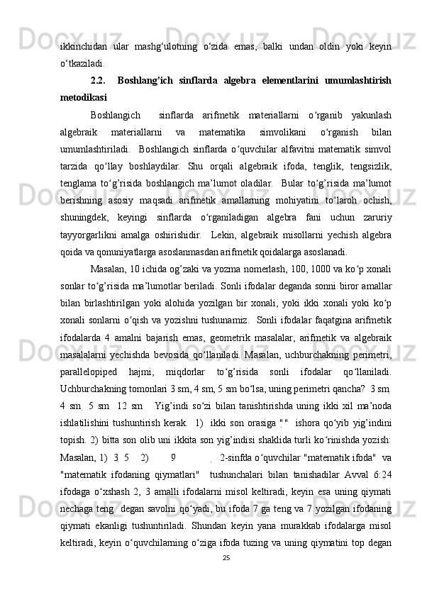 ikkinchidan   ular   mashg‘ulotning   o‘zida   emas,   balki   undan   oldin   yoki   keyin
o‘tkaziladi.  
2.2.     Boshlang’ich   sinflarda   algebra   elementlarini   umumlashtirish
metodikasi 
Boshlangich     sinflarda   arifmetik   materiallarni   o rganib   yakunlashʻ
algebraik   materiallarni   va   matematika   simvolikani   o rganish   bilan	
ʻ
umumlashtiriladi.     Boshlangich   sinflarda   o quvchilar   alfavitni   matematik   simvol	
ʻ
tarzida   qo llay   boshlaydilar.   Shu   orqali   algebraik   ifoda,   tenglik,   tengsizlik,	
ʻ
tenglama   to g’risida   boshlangich   ma’lumot   oladilar.     Bular   to g’risida   ma’lumot
ʻ ʻ
berishning   asosiy   maqsadi   arifmetik   amallarning   mohiyatini   to laroh   ochish,	
ʻ
shuningdek,   keyingi   sinflarda   o rganiladigan   algebra   fani   uchun   zaruriy	
ʻ
tayyorgarlikni   amalga   oshirishidir.     Lekin,   algebraik   misollarni   yechish   algebra
qoida va qonuniyatlarga asoslanmasdan arifmetik qoidalarga asoslanadi.  
Masalan, 10 ichida og’zaki va yozma nomerlash, 100, 1000 va ko p xonali	
ʻ
sonlar to g’risida ma’lumotlar beriladi. Sonli ifodalar deganda sonni biror amallar	
ʻ
bilan   birlashtirilgan   yoki   alohida   yozilgan   bir   xonali,   yoki   ikki   xonali   yoki   ko p	
ʻ
xonali sonlarni o qish va yozishni  tushunamiz.   Sonli ifodalar faqatgina arifmetik	
ʻ
ifodalarda   4   amalni   bajarish   emas,   geometrik   masalalar,   arifmetik   va   algebraik
masalalarni   yechishda   bevosida   qo llaniladi.   Masalan,   uchburchakning   perimetri,	
ʻ
parallelopiped   hajmi,   miqdorlar   to g’risida   sonli   ifodalar   qo llaniladi.	
ʻ ʻ
Uchburchakning tomonlari 3 sm, 4 sm, 5 sm bo lsa, uning perimetri qancha?  3 sm 	
ʻ 
4   sm     5   sm     12   sm       Yig’indi   so zi   bilan   tanishtirishda   uning   ikki   xil   ma’noda	
ʻ
ishlatilishini   tushuntirish   kerak.     1)     ikki   son   orasiga   " "     ishora   qo yib   yig’indini	
ʻ
topish. 2) bitta son olib uni ikkita son yig’indisi shaklida turli ko rinishda yozish:	
ʻ
Masalan, 1)  3   5    2)        9                  2-sinfda o quvchilar "matematik ifoda"  va	
ʻ
"matematik   ifodaning   qiymatlari"     tushunchalari   bilan   tanishadilar   Avval   6:2 4
ifodaga   o xshash   2,   3   amalli   ifodalarni   misol   keltiradi,   keyin   esa   uning   qiymati	
ʻ
nechaga teng   degan savolni  qo yadi, bu ifoda 7 ga teng va 7 yozilgan ifodaning	
ʻ
qiymati   ekanligi   tushuntiriladi.   Shundan   keyin   yana   murakkab   ifodalarga   misol
keltiradi, keyin o quvchilarning o ziga ifoda tuzing va uning qiymatini  top degan	
ʻ ʻ
25 