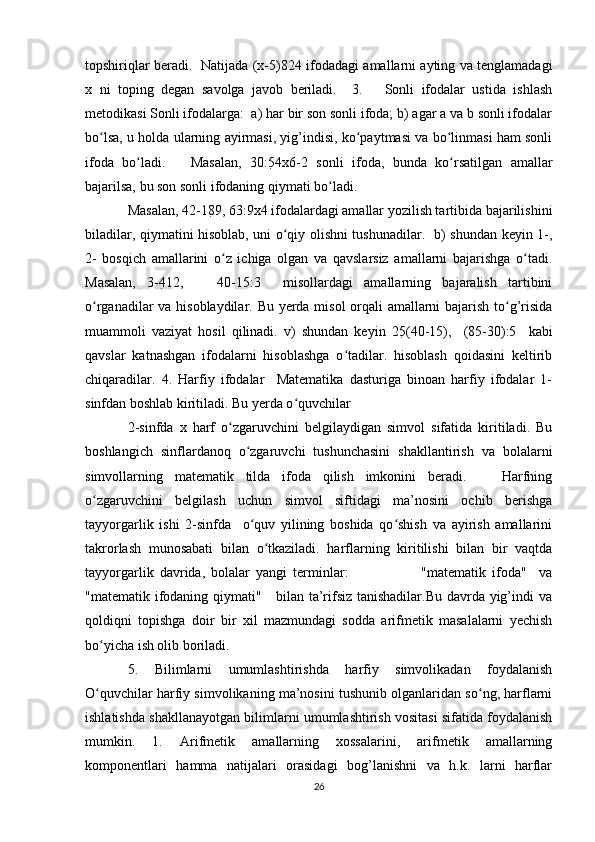 topshiriqlar beradi.   Natijada (x-5) 8 24 ifodadagi amallarni ayting va tenglamadagi
x   ni   toping   degan   savolga   javob   beriladi.     3.       Sonli   ifodalar   ustida   ishlash
metodikasi Sonli ifodalarga:  a) har bir son sonli ifoda; b) agar a va b sonli ifodalar
bo lsa, u holda ularning ayirmasi, yig’indisi, ko paytmasi va bo linmasi ham sonliʻ ʻ ʻ
ifoda   bo ladi.       Masalan,   30:5	
ʻ 4x6-2   sonli   ifoda,   bunda   ko rsatilgan   amallar	ʻ
bajarilsa, bu son sonli ifodaning qiymati bo ladi.   	
ʻ
Masalan, 42-18 9, 63:9x4 ifodalardagi amallar yozilish tartibida bajarilishini
biladilar, qiymatini hisoblab, uni o qiy olishni tushunadilar.   b) shundan keyin 1-,	
ʻ
2-   bosqich   amallarini   o z   ichiga   olgan   va   qavslarsiz   amallarni   bajarishga   o tadi.	
ʻ ʻ
Masalan,   3-4 12,       40-15:3     misollardagi   amallarning   bajaralish   tartibini
o rganadilar va hisoblaydilar. Bu yerda misol orqali amallarni bajarish to g’risida	
ʻ ʻ
muammoli   vaziyat   hosil   qilinadi.   v)   shundan   keyin   25 (40-15),     (85-30):5     kabi
qavslar   katnashgan   ifodalarni   hisoblashga   o tadilar.   hisoblash   qoidasini   keltirib	
ʻ
chiqaradilar.   4.   Harfiy   ifodalar     Matematika   dasturiga   binoan   harfiy   ifodalar   1-
sinfdan boshlab kiritiladi. Bu yerda o quvchilar  	
ʻ
2-sinfda   x   harf   o zgaruvchini   belgilaydigan   simvol   sifatida   kiritiladi.   Bu	
ʻ
boshlangich   sinflardanoq   o zgaruvchi   tushunchasini   shakllantirish   va   bolalarni	
ʻ
simvollarning   matematik   tilda   ifoda   qilish   imkonini   beradi.       Harfning
o zgaruvchini   belgilash   uchun   simvol   siftidagi   ma’nosini   ochib   berishga	
ʻ
tayyorgarlik   ishi   2-sinfda     o quv   yilining   boshida   qo shish   va   ayirish   amallarini	
ʻ ʻ
takrorlash   munosabati   bilan   o tkaziladi.   harflarning   kiritilishi   bilan   bir   vaqtda	
ʻ
tayyorgarlik   davrida,   bolalar   yangi   terminlar:                         "matematik   ifoda"     va
"matematik ifodaning qiymati"     bilan ta’rifsiz tanishadilar.Bu davrda yig’indi va
qoldiqni   topishga   doir   bir   xil   mazmundagi   sodda   arifmetik   masalalarni   yechish
bo yicha ish olib boriladi.  	
ʻ
5.   Bilimlarni   umumlashtirishda   harfiy   simvolikadan   foydalanish
O quvchilar harfiy simvolikaning ma’nosini tushunib olganlaridan so ng, harflarni
ʻ ʻ
ishlatishda shakllanayotgan bilimlarni umumlashtirish vositasi sifatida foydalanish
mumkin.   1.   Arifmetik   amallarning   xossalarini,   arifmetik   amallarning
komponentlari   hamma   natijalari   orasidagi   bog’lanishni   va   h.k.   larni   harflar
26 