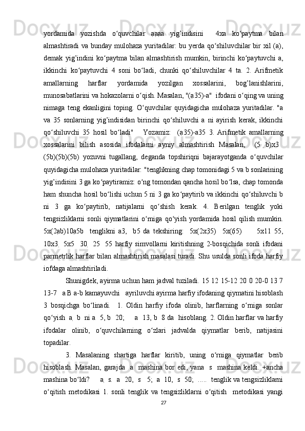 yordamida   yozishda   o quvchilar   aʻ a a a   yig’indisini     4xa   ko paytma   bilan	ʻ
almashtiradi va bunday mulohaza yuritadilar: bu yerda qo shiluvchilar  bir xil (a),	
ʻ
demak   yig’indini   ko paytma   bilan   almashtirish   mumkin,   birinchi   ko paytuvchi   a,	
ʻ ʻ
ikkinchi   ko paytuvchi   4   soni   bo ladi,   chunki   qo shiluvchilar   4   ta.   2.   Arifmetik	
ʻ ʻ ʻ
amallarning   harflar   yordamida   yozilgan   xossalarini,   bog’lanishlarini,
munosabatlarini va hokazolarni o qish. Masalan, "(a	
ʻ 35)-a"  ifodani o qing va uning	ʻ
nimaga   teng   ekanligini   toping.   O quvchilar   quyidagicha   mulohaza   yuritadilar.   "a	
ʻ
va   35   sonlarning   yig’indisidan   birinchi   qo shiluvchi   a   ni   ayirish   kerak,   ikkinchi	
ʻ
qo shiluvchi   35   hosil   bo ladi"       Yozamiz:     (a	
ʻ ʻ 35)-a 35   3.   Arifmetik   amallarning
xossalarini   bilish   asosida   ifodalarni   ayniy   almashtirish   Masalan,     (5   b)x3   
(5 b) (5 b) (5 b)   yozuvni   tugallang,   deganda   topshiriqni   bajarayotganda   o quvchilar	
ʻ
quyidagicha mulohaza yuritadilar: "tenglikning chap tomonidagi 5 va b sonlarining
yig’indisini 3 ga ko paytiramiz: o ng tomondan qancha hosil bo lsa, chap tomonda	
ʻ ʻ ʻ
ham shuncha hosil bo lishi uchun 5 ni 3 ga ko paytirib va ikkinchi qo shiluvchi b	
ʻ ʻ ʻ
ni   3   ga   ko paytirib,   natijalarni   qo shish   kerak.   4.   Berilgan   tenglik   yoki	
ʻ ʻ
tengsizliklarni   sonli   qiymatlarini   o rniga   qo yish   yordamida   hosil   qilish   mumkin.	
ʻ ʻ
5x(2a b) 10a 5b     tenglikni   a 3,     b 5   da   tekshiring:     5x(2x3 5)     5x(6 5)           5x11   55,
10x3     5x5     30     25     55   harfiy   simvollarni   kiritishning   2-bosqichida   sonli   ifodani
parmetrlik harflar bilan almashtirish masalasi turadi. Shu usulda sonli ifoda harfiy
iofdaga almashtiriladi. 
Shunigdek, ayirma uchun ham jadval tuziladi. 15 12 15-12 20 0 20-0 13 7
13-7   a B a-b kamayuvchi   ayriluvchi ayirma harfiy ifodaning qiymatini hisoblash
3   bosqichga   bo linadi.     1.   Oldin   harfiy   ifoda   olinib,   harflarning   o rniga   sonlar	
ʻ ʻ
qo yish  a 	
ʻ  b  ni a   5, b   20;     a   13, b   8 da  hisoblang. 2. Oldin harflar va harfiy
ifodalar   olinib,   o quvchilarning   o zlari   jadvalda   qiymatlar   berib,   natijasini	
ʻ ʻ
topadilar. 
3.   Masalaning   shartiga   harflar   kiritib,   uning   o rniga   qiymatlar   berib	
ʻ
hisoblash.   Masalan,   garajda     a     mashina   bor   edi,   yana     s     mashina   keldi.   +ancha
mashina bo ldi?     a 	
ʻ  s.  a   20,  s     5;  a   10,  s   50;  .....  tenglik va tengsizliklarni
o qitish   metodikasi   1.   sonli   tenglik   va   tengsizliklarni   o qitish     metodikasi   yangi	
ʻ ʻ
27 