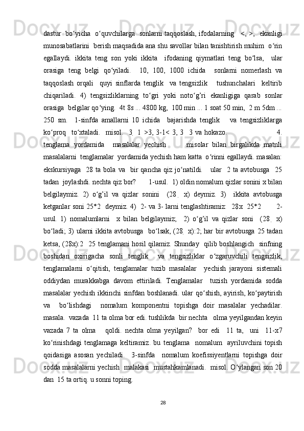 dastur   bo yicha   o quvchilarga   sonlarni taqqoslash, ifodalarning     <, >,  ʻ ʻ   ekanligi
munosabatlarini  berish maqsadida ana shu savollar bilan tanishtirish muhim  o rin	
ʻ
egallaydi.   ikkita   teng   son   yoki   ikkita     ifodaning   qiymatlari   teng   bo lsa,     ular	
ʻ
orasiga   teng   belgi   qo yiladi.     10,   100,   1000   ichida     sonlarni   nomerlash   va	
ʻ
taqqoslash   orqali     quyi   sinflarda   tenglik     va   tengsizlik       tushunchalari     keltirib
chiqariladi.   4)   tengsizliklarning   to gri   yoki   noto g’ri   ekanligiga   qarab   sonlar	
ʻ ʻ
orasiga  belgilar qo ying.  4t 8s ... 4800 kg,  100 min ... 1 soat 50 min,  2 m 5dm ...	
ʻ
250   sm.     1-sinfda   amallarni   10   ichida     bajarishda   tenglik       va   tengsizliklarga
ko proq     to xtaladi.     misol.     3  	
ʻ ʻ   1   >3,   3-1<   3,   3     3   va   hokazo.                                       4.
tenglama   yordamida     masalalar   yechish           misolar   bilan   birgalikda   matnli
masalalarni  tenglamalar  yordamida yechish ham katta  o rinni egallaydi. masalan:	
ʻ
ekskursiyaga     28  ta   bola  va     bir   qancha   qiz  jo natildi.      ular     2  ta   avtobusga     25	
ʻ
tadan  joylashdi. nechta qiz bor?       1-usul.  1) oldin nomalum qizlar sonini x bilan
belgilaymiz.   2)   o g’il   va   qizlar   sonini     (28  	
ʻ   x)   deymiz.   3)     ikkita   avtobusga
ketganlar soni 25*2   deymiz. 4)   2- va 3- larni tenglashtiramiz:   28 x     25*2             2-
usul.   1)   nomalumlarni     x   bilan   belgilaymiz;     2)   o g’il   va   qizlar   soni     (28  	
ʻ   x)
bo ladi; 3) ularni ikkita avtobusga   bo lsak, (28  	
ʻ ʻ   x):2; har bir avtobusga 25 tadan
ketsa, (28 x):2     25 tenglamani hosil  qilamiz. Shunday   qilib boshlangich   sinfning
boshidan   oxirigacha   sonli   tenglik     va   tengsizliklar   o zgaruvchili   tengsizlik,	
ʻ
tenglamalarni   o qitish,   tenglamalar   tuzib   masalalar     yechish   jarayoni   sistemali	
ʻ
oddiydan   murakkabga   davom   ettiriladi.   Tenglamalar     tuzish   yordamida   sodda
masalalar yechish ikkinchi sinfdan boshlanadi. ular qo shish, ayirish, ko paytirish	
ʻ ʻ
va     bo lishdagi     nomalum   komponentni   topishga   doir   masalalar   yechadilar.	
ʻ
masala.  vazada  11 ta olma bor edi. tushlikda  bir nechta   olma yeyilgandan keyin
vazada   7   ta   olma       qoldi.   nechta   olma   yeyilgan?     bor   edi     11   ta,     uni     11-x 7
ko rinishdagi   tenglamaga   keltiramiz.   bu   tenglama     nomalum     ayriluvchini   topish	
ʻ
qoidasiga   asosan   yechiladi.     3-sinfda     nomalum   koefissiyentlarni   topishga   doir
sodda masalalarni yechish   malakasi   mustahkamlanadi.   misol. O ylangan son 20	
ʻ
dan  15 ta ortiq. u sonni toping. 
28 