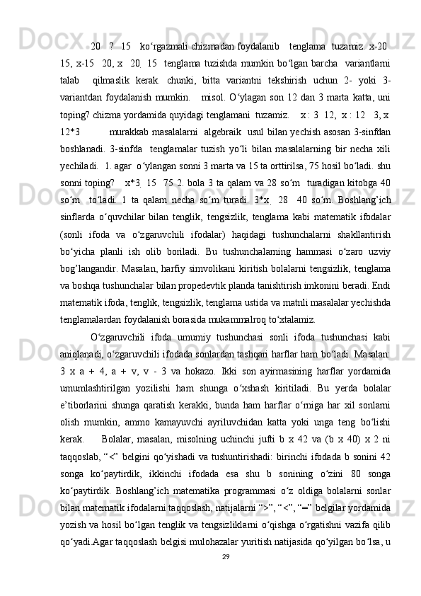 20     ?   15     ko rgazmali chizmadan foydalanib     tenglama   tuzamiz. x-20  ʻ 
15,   x-15     20,   x     20     15     tenglama   tuzishda   mumkin   bo lgan   barcha     variantlarni	
ʻ
talab     qilmaslik   kerak.   chunki,   bitta   variantni   tekshirish   uchun   2-   yoki   3-
variantdan   foydalanish   mumkin.      misol.  O ylagan  son  12  dan   3  marta  katta,  uni	
ʻ
toping? chizma yordamida quyidagi tenglamani  tuzamiz.    x : 3   12,  x : 12    3, x  
12*3                 murakkab masalalarni   algebraik   usul bilan yechish asosan 3-sinfdan
boshlanadi.   3-sinfda     tenglamalar   tuzish   yo li   bilan   masalalarning   bir   necha   xili
ʻ
yechiladi.  1. agar  o ylangan sonni 3 marta va 15 ta orttirilsa, 75 hosil bo ladi. shu	
ʻ ʻ
sonni  toping?     x*3     15     75 2. bola 3 ta qalam  va 28 so m    turadigan kitobga 40	
ʻ
so m     to ladi.   1   ta   qalam   necha   so m   turadi.   3*x  	
ʻ ʻ ʻ   28     40   so m.   Boshlang’ich	ʻ
sinflarda   o quvchilar   bilan   tenglik,   tengsizlik,   tenglama   kabi   matematik   ifodalar	
ʻ
(sonli   ifoda   va   o zgaruvchili   ifodalar)   haqidagi   tushunchalarni   shakllantirish	
ʻ
bo yicha   planli   ish   olib   boriladi.   Bu   tushunchalarning   hammasi   o zaro   uzviy	
ʻ ʻ
bog’langandir.   Masalan,   harfiy   simvolikani   kiritish   bolalarni   tengsizlik,   tenglama
va boshqa tushunchalar bilan propedevtik planda tanishtirish imkonini beradi. Endi
matematik ifoda, tenglik, tengsizlik, tenglama ustida va matnli masalalar yechishda
tenglamalardan foydalanish borasida mukammalroq to xtalamiz. 	
ʻ
O zgaruvchili   ifoda   umumiy   tushunchasi   sonli   ifoda   tushunchasi   kabi	
ʻ
aniqlanadi, o zgaruvchili ifodada sonlardan tashqari harflar ham bo ladi. Masalan:	
ʻ ʻ
3   x   a   +   4,   a   +   v,   v   -   3   va   hokazo.   Ikki   son   ayirmasining   harflar   yordamida
umumlashtirilgan   yozilishi   ham   shunga   o xshash   kiritiladi.   Bu   yerda   bolalar	
ʻ
e’tiborlarini   shunga   qaratish   kerakki,   bunda   ham   harflar   o rniga   har   xil   sonlarni	
ʻ
olish   mumkin,   ammo   kamayuvchi   ayriluvchidan   katta   yoki   unga   teng   bo lishi	
ʻ
kerak.         Bolalar,   masalan,   misolning   uchinchi   jufti   b   x   42   va   (b   x   40)   x   2   ni
taqqoslab,   “<”   belgini   qo yishadi   va   tushuntirishadi:   birinchi   ifodada   b   sonini   42	
ʻ
songa   ko paytirdik,   ikkinchi   ifodada   esa   shu   b   sonining   o zini   80   songa	
ʻ ʻ
ko paytirdik.   Boshlang’ich   matematika   programmasi   o z   oldiga   bolalarni   sonlar	
ʻ ʻ
bilan matematik ifodalarni taqqoslash, natijalarni “>”, “<”, “=” belgilar yordamida
yozish va hosil bo lgan tenglik va tengsizliklarni o qishga o rgatishni vazifa qilib	
ʻ ʻ ʻ
qo yadi.Agar taqqoslash belgisi mulohazalar yuritish natijasida qo yilgan bo lsa, u	
ʻ ʻ ʻ
29 