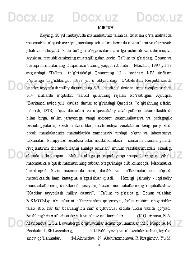 KIRISH
Keyingi 20 yil mobaynida mamlakatimiz talimida, xususan o rta maktabdaʻ
matematika o qitish ayniqsa, boshlang’ich ta’lim tizimida o z ko lami va ahamiyati	
ʻ ʻ ʻ
jihatidan   nihoyatda   katta   bo lgan   o zgarishlarni   amalga   oshirildi   va   oshirmoqda.	
ʻ ʻ
Ayniqsa, respublikamizning mustaqilligidan keyin, Ta”lim to g’risidagi Qonun va	
ʻ
boshqa farmonlarning chiqarilishi buning yaqqol isbotidir.     Masalan, 1997 yil 27
avgustdagi   "Ta’lim     to g’risida"gi   Qonunning   12   -   moddasi   I-IV   sinflarni	
ʻ
o qitishga   bag’ishlangan.   1997   yil   6   oktyabrdagi   "O zbekiston   Respublikasida	
ʻ ʻ
kadrlar tayyorlash milliy dasturi"ning 3.3.1 bandi uzluksiz ta’limni rivojlantirishda
I-IV   sinflarda   o qitishni   tashkil   qilishning   rejalari   ko rsatilgan.   Ayniqsa,	
ʻ ʻ
“Barkamol avlod yili” davlat   dasturi to g’risidagi Qarorida   “o qitishning sifatini	
ʻ ʻ
oshirish,   DTS,   o quv   dasturlari   va   o quvuslubiy   adabiyotlarni   takomillashtrish	
ʻ ʻ
bilan   birga,   ta’lim   jarayoniga   yangi   axborot   kommunikatsiya   va   pedagogik
texnologiyalarni,   elektron   darsliklar,   multimediya   vositalarini   keng   joriy   etish
orqali   mamlakatimiz   maktablarida   zamonaviy   turdagi   o quv   va   laboratoriya	
ʻ
uskunalari, kompyuter texnikasi  bilan mustahkamlash  ... samarali  tizimini  yanada
rivojlantirish choratadbirlarini amalga oshirish” muhim vazifalarimizdan   ekanligi
alohida   ta’kidlangan.     Maktab   oldiga   prinsipial   yangi   maqsadlarning   qo yilishi	
ʻ
matematika o qitish mazmunining tubdan o zgarishiga olib kelmoqda. Matematika	
ʻ ʻ
boshlangich   kursi   mazmunida   ham,   darslik   va   qo llanmalar   uni   o qitish	
ʻ ʻ
metodikasida   ham   kattagina   o zgarishlar   qiladi.       Hozirgi   ijtimoiy   -   iqtisodiy	
ʻ
munosabatlarning   shakllanish   jarayoni,   bozor   munosabatlarining   raqobatlashuvi
“Kadrlar   tayyorlash   milliy   dasturi”,   “Ta’lim   to g’risida”gi   Qonun   talablari	
ʻ
B.S.MO Mga   o z   ta’sirini   o tkazmasdan   qo ymaydi,   balki   muhim   o zgarishlar	
ʻ ʻ ʻ ʻ ʻ
talab   etib,   har   bir   boshlang’ich   sinf   o qituvchisi   oldida   ulkan   vazifa   qo yadi.	
ʻ ʻ
Boshlang’ich sinf uchun darslik va o quv qo llanmalari            (K.Qosimova, R.A.	
ʻ ʻ
Mavlonova, L.Sh. Levenberg), o qituvchilar uchun qo llanmalar (M.I. Mopo, A.M.	
ʻ ʻ
Pishkalo, L.Sh.Levenberg,             N.U.Bikbayeva) va o quvchilar uchun, tajriba-	
ʻ
sinov qo llanmalari             (M.Ahmedov,   N. Abduraxmonova, R.Ibragimov, Yu.M.	
ʻ
3 