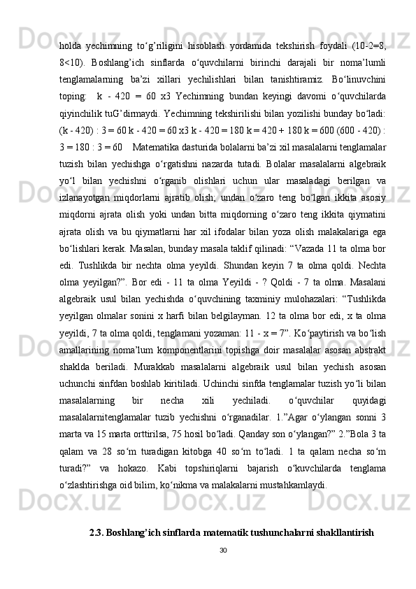 holda   yechimning   to g’riligini   hisoblash   yordamida   tekshirish   foydali   (10-2=8,ʻ
8<10).   Boshlang’ich   sinflarda   o quvchilarni   birinchi   darajali   bir   noma’lumli	
ʻ
tenglamalarning   ba’zi   xillari   yechilishlari   bilan   tanishtiramiz.   Bo linuvchini	
ʻ
toping:     k   -   420   =   60   x3   Yechimning   bundan   keyingi   davomi   o quvchilarda
ʻ
qiyinchilik tuG’dirmaydi. Yechimning tekshirilishi bilan yozilishi bunday bo ladi:	
ʻ
(k - 420) : 3 = 60 k - 420 = 60 x3 k - 420 = 180 k = 420 + 180 k = 600 (600 - 420) :
3 = 180 : 3 = 60    Matematika dasturida bolalarni ba’zi xil masalalarni tenglamalar
tuzish   bilan   yechishga   o rgatishni   nazarda   tutadi.   Bolalar   masalalarni   algebraik	
ʻ
yo l   bilan   yechishni   o rganib   olishlari   uchun   ular   masaladagi   berilgan   va	
ʻ ʻ
izlanayotgan   miqdorlarni   ajratib   olish;   undan   o zaro   teng   bo lgan   ikkita   asosiy	
ʻ ʻ
miqdorni   ajrata   olish   yoki   undan   bitta   miqdorning   o zaro   teng   ikkita   qiymatini	
ʻ
ajrata   olish   va   bu   qiymatlarni   har   xil   ifodalar   bilan   yoza   olish   malakalariga   ega
bo lishlari kerak. Masalan, bunday masala taklif qilinadi: “Vazada 11 ta olma bor	
ʻ
edi.   Tushlikda   bir   nechta   olma   yeyildi.   Shundan   keyin   7   ta   olma   qoldi.   Nechta
olma   yeyilgan?”.   Bor   edi   -   11   ta   olma   Yeyildi   -   ?   Qoldi   -   7   ta   olma.   Masalani
algebraik   usul   bilan   yechishda   o quvchining   taxminiy   mulohazalari:   “Tushlikda	
ʻ
yeyilgan   olmalar   sonini   x   harfi   bilan   belgilayman.   12   ta   olma   bor   edi,   x   ta   olma
yeyildi, 7 ta olma qoldi, tenglamani yozaman: 11 - x = 7”. Ko paytirish va bo lish	
ʻ ʻ
amallarining   noma’lum   komponentlarini   topishga   doir   masalalar   asosan   abstrakt
shaklda   beriladi.   Murakkab   masalalarni   algebraik   usul   bilan   yechish   asosan
uchunchi sinfdan boshlab kiritiladi. Uchinchi sinfda tenglamalar tuzish yo li bilan	
ʻ
masalalarning   bir   necha   xili   yechiladi.   o quvchilar   quyidagi	
ʻ
masalalarnitenglamalar   tuzib   yechishni   o rganadilar.   1.”Agar   o ylangan   sonni   3	
ʻ ʻ
marta va 15 marta orttirilsa, 75 hosil bo ladi. Qanday son o ylangan?” 2.”Bola 3 ta	
ʻ ʻ
qalam   va   28   so m   turadigan   kitobga   40   so m   to ladi.   1   ta   qalam   necha   so m	
ʻ ʻ ʻ ʻ
turadi?”   va   hokazo.   Kabi   topshiriqlarni   bajarish   o kuvchilarda   tenglama	
ʻ
o zlashtirishga oid bilim, ko nikma va malakalarni mustahkamlaydi. 	
ʻ ʻ
 
2.3. Boshlang’ich sinflarda matematik tushunchalarni shakllantirish 
30 