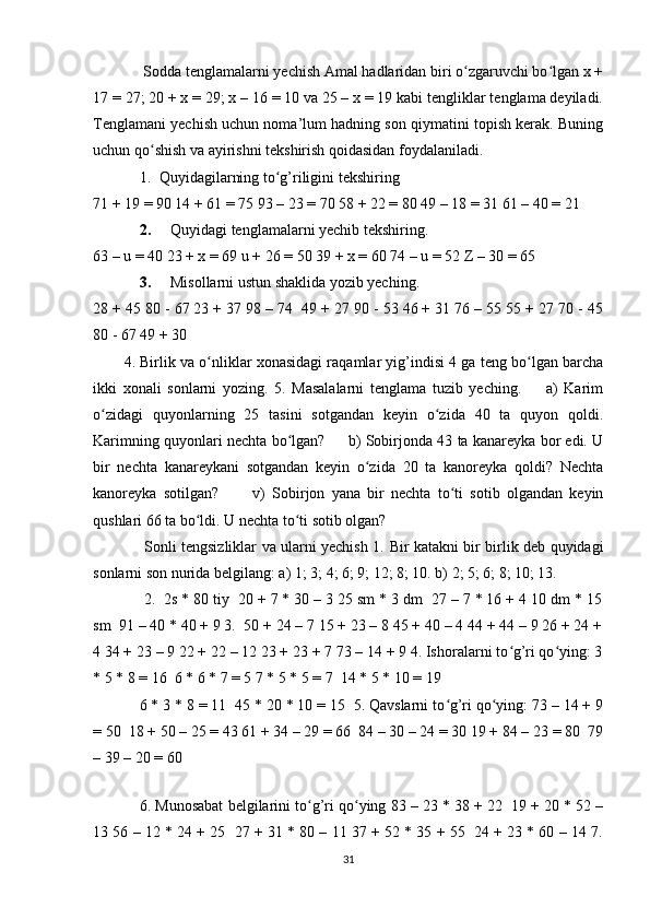  Sodda tenglamalarni yechish Amal hadlaridan biri o zgaruvchi bo lgan x +ʻ ʻ
17 = 27; 20 + x = 29; x – 16 = 10 va 25 – x = 19 kabi tengliklar tenglama deyiladi.
Tenglamani yechish uchun noma’lum hadning son qiymatini topish kerak. Buning
uchun qo shish va ayirishni tekshirish qoidasidan foydalaniladi. 	
ʻ
1. Quyidagilarning to g’riligini tekshiring 	
ʻ
71 + 19 = 90 14 + 61 = 75 93 – 23 = 70 58 + 22 = 80 49 – 18 = 31 61 – 40 = 21 
2. Quyidagi tenglamalarni yechib tekshiring. 
63 – u = 40 23 + x = 69 u + 26 = 50 39 + x = 60 74 – u = 52 Z – 30 = 65 
3. Misollarni ustun shaklida yozib yeching.
28 + 45 80 - 67 23 + 37 98 – 74  49 + 27 90 - 53 46 + 31 76 – 55 55 + 27 70 - 45
80 - 67 49 + 30 
4. Birlik va o nliklar xonasidagi raqamlar yig’indisi 4 ga teng bo lgan barcha	
ʻ ʻ
ikki   xonali   sonlarni   yozing.   5.   Masalalarni   tenglama   tuzib   yeching.         a)   Karim
o zidagi   quyonlarning   25   tasini   sotgandan   keyin   o zida   40   ta   quyon   qoldi.	
ʻ ʻ
Karimning quyonlari nechta bo lgan?       b) Sobirjonda 43 ta kanareyka bor edi. U	
ʻ
bir   nechta   kanareykani   sotgandan   keyin   o zida   20   ta   kanoreyka   qoldi?   Nechta	
ʻ
kanoreyka   sotilgan?           v)   Sobirjon   yana   bir   nechta   to ti   sotib   olgandan   keyin	
ʻ
qushlari 66 ta bo ldi. U nechta to ti sotib olgan? 	
ʻ ʻ
  Sonli tengsizliklar va ularni yechish 1.   Bir katakni bir birlik deb quyidagi
sonlarni son nurida belgilang: a) 1; 3; 4; 6; 9; 12; 8; 10. b) 2; 5; 6; 8; 10; 13. 
  2.  2s * 80 tiy  20 + 7 * 30 – 3 25 sm * 3 dm  27 – 7 * 16 + 4 10 dm * 15
sm  91 – 40 * 40 + 9 3.  50 + 24 – 7 15 + 23 – 8 45 + 40 – 4 44 + 44 – 9 26 + 24 +
4 34 + 23 – 9 22 + 22 – 12 23 + 23 + 7 73 – 14 + 9 4. Ishoralarni to g’ri qo ying: 3	
ʻ ʻ
* 5 * 8 = 16  6 * 6 * 7 = 5 7 * 5 * 5 = 7  14 * 5 * 10 = 19 
6 * 3 * 8 = 11  45 * 20 * 10 = 15  5. Qavslarni to g’ri qo ying: 73 – 14 + 9	
ʻ ʻ
= 50  18 + 50 – 25 = 43 61 + 34 – 29 = 66  84 – 30 – 24 = 30 19 + 84 – 23 = 80  79
– 39 – 20 = 60 
 
6. Munosabat belgilarini to g’ri qo ying 83 – 23 * 38 + 22  19 + 20 * 52 –	
ʻ ʻ
13 56 – 12 * 24 + 25  27 + 31 * 80 – 11 37 + 52 * 35 + 55  24 + 23 * 60 – 14 7.
31 