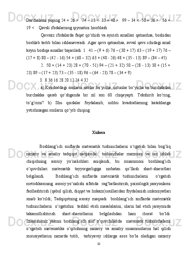 Darchalarni yoping 24 + 26 >   74 – 13 <  33 + 40 >   99 – 34 <  50 + 36 >   56 +
19 <    Qavsli ifodalarning qiymatini hisoblash 
  Qavssiz  ifodalarda faqat qo shish va ayirish amallari qatnashsa, boshidanʻ
boshlab tartib bilan ishlanaveradi. Agar  qavs qatnashsa,  avval  qavs ichidagi amal
keyin boshqa amallar bajariladi. 1.  41 – (9 + 6) 76 – (30 + 17) 63 – (19 + 17) 76 –
(17 + 8) 80 – (42 - 16) 54 + (60 – 32) 63 + (40 - 26) 48 + (35 - 13) 89 – (84 – 45) 
 2.  50 + (14 + 23) 28 + (70 - 51) 94 – (21 + 32) 50 – (28 - 13) 30 + (15 +
23) 89 – (17 + 23) 73 – (35 - 18) 96 – (64 - 23) 78 – (34 + 9) 
3.  8 36 16 28 20 12 24 4 32 
  a) Kvadratdagi sonlarni satrlar bo yicha, ustunlar bo yicha va burchakdan	
ʻ ʻ
burchakka   qarab   qo shganda   bir   xil   son   60   chiqayapti.   Tekshirib   ko ring,	
ʻ ʻ
to g’rimi?   b)   Shu   qoidalar   foydalanib,   ushbu   kvadratlarning   kataklariga	
ʻ
yetishmagan sonlarni qo yib chiqing: 	
ʻ
Xulosa
 
Boshlang’ich   sinflarda   matematik   tushunchalarni   o rgatish   bilan   bog’liq	
ʻ
nazariy   va   amaliy   tadqiqot   natijasida     tushunchalar   mazmuni   va   uni   ishlab
chiqishning   asosiy   yo nalishlari   aniqlandi,   bu   muammoni   boshlang’ich	
ʻ
o quvchilari   matematik   tayyorgarligiga   nisbatan   qo llash   shart-sharoitlari	
ʻ ʻ
belgilandi.       Boshlang’ich   sinflarda   matematik   tushunchalarni     o rgatish	
ʻ
metodikasining  asosiy yo nalishi sifatida   rag’batlantirish; psixologik jarayonlarni	
ʻ
faollashtirish (qabul qilish, diqqat va hokazo)usullaridan foydalanish imkoniyatlari
sinab   ko rildi;   Tadqiqotning   asosiy   maqsadi     boshlang’ich   sinflarda   matematik	
ʻ
tushunchalarni     o rgatishni     tashkil   etish   masalalarini,   ularni   hal   etish   jarayonida	
ʻ
takamollishtirish   shart-sharoitlarini   belgilashdan   ham   iborat   bo ldi.	
ʻ
Izlanishimiz   yakuni   boshlang’ich   sinf   o quvchilarida     matematk   tushunchalarni	
ʻ
o rgatish   matematika   o qitishning   nazariy   va   amaliy   muammolarini   hal   qilish	
ʻ ʻ
xususiyatlarini   nazarda   tutib,     tarbiyaviy   ishlarga   asos   bo la   oladigan   nazariy	
ʻ
32 