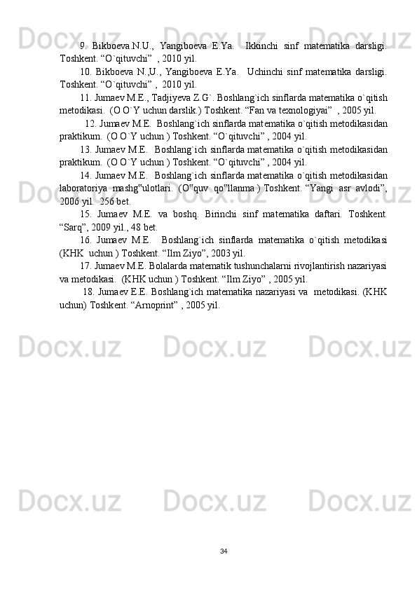 9.   Bikbo е va.N.U.,   Yangibo е va   E.Ya.     Ikkinchi   sinf   mat е matika   darsligi.
Toshk е nt. “O`qituvchi”  , 2010 yil. 
10.   Bikbo е va   N.,U.,   Yangibo е va   E.Ya.     Uchinchi   sinf   mat е matika   darsligi.
Toshk е nt. “O`qituvchi” ,  2010 yil. 
11. Juma е v M.E., Tadjiyeva Z.G`. Boshlang`ich sinflarda mat е matika o`qitish
m е todikasi.  (O O`Y uchun darslik.) Toshk е nt. “Fan va texnologiyai”  , 2005 yil.
  12. Juma е v M.E.  Boshlang`ich sinflarda mat е matika o`qitish m е todikasidan
praktikum.  (O O`Y uchun ) Toshk е nt. “O`qituvchi” , 2004 yil.  
13. Juma е v M.E.   Boshlang`ich sinflarda mat е matika o`qitish m е todikasidan
praktikum.  (O O`Y uchun ) Toshk е nt. “O`qituvchi” , 2004 yil.  
14. Juma е v M.E.   Boshlang`ich sinflarda mat е matika o`qitish m е todikasidan
laboratoriya  mashg ulotlari.  (O quv  qo llanma ) Toshk‟ ‟ ‟ е nt. “Yangi  asr  avlodi”,
2006 yil.  256 bet.  
15.   Juma е v   M.E.   va   boshq.   Birinchi   sinf   mat е matika   daftari.   Toshk е nt.
“Sarq”, 2009 yil., 48 b е t. 
16.   Juma е v   M.E.     Boshlang`ich   sinflarda   mat е matika   o`qitish   m е todikasi
(KHK  uchun ) Toshk е nt. “Ilm Ziyo”, 2003 yil. 
17. Juma е v M.E. Bolalarda matematik tushunchalarni rivojlantirish nazariyasi
va metodikasi.  (KHK uchun ) Toshk е nt. “Ilm Ziyo” , 2005 yil. 
  18. Juma е v E.E. Boshlang`ich mat е matika nazariyasi va   m е todikasi. (KHK
uchun) Toshk е nt. “Arnoprint” , 2005 yil. 
34 